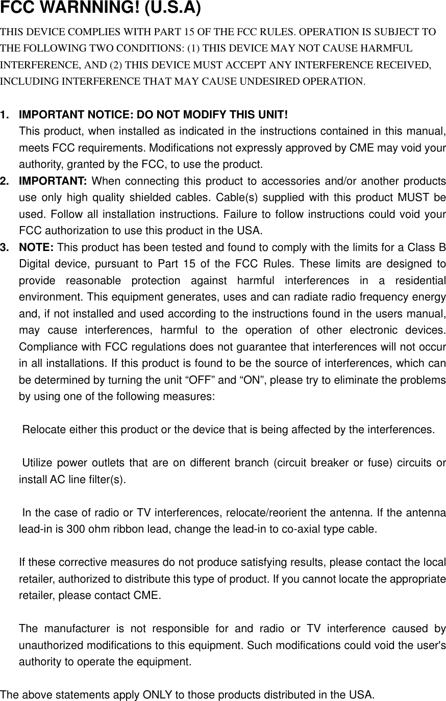   FCC WARNNING! (U.S.A) THIS DEVICE COMPLIES WITH PART 15 OF THE FCC RULES. OPERATION IS SUBJECT TO THE FOLLOWING TWO CONDITIONS: (1) THIS DEVICE MAY NOT CAUSE HARMFUL INTERFERENCE, AND (2) THIS DEVICE MUST ACCEPT ANY INTERFERENCE RECEIVED, INCLUDING INTERFERENCE THAT MAY CAUSE UNDESIRED OPERATION.  1.  IMPORTANT NOTICE: DO NOT MODIFY THIS UNIT! This product, when installed as indicated in the instructions contained in this manual, meets FCC requirements. Modifications not expressly approved by CME may void your authority, granted by the FCC, to use the product. 2. IMPORTANT: When connecting this product to accessories and/or another products use only high quality shielded cables. Cable(s) supplied with this product MUST be used. Follow all installation instructions. Failure to follow instructions could void your FCC authorization to use this product in the USA. 3. NOTE: This product has been tested and found to comply with the limits for a Class B Digital device, pursuant to Part 15 of the FCC Rules. These limits are designed to provide reasonable protection against harmful interferences in a residential environment. This equipment generates, uses and can radiate radio frequency energy and, if not installed and used according to the instructions found in the users manual, may cause interferences, harmful to the operation of other electronic devices.  Compliance with FCC regulations does not guarantee that interferences will not occur in all installations. If this product is found to be the source of interferences, which can be determined by turning the unit “OFF” and “ON”, please try to eliminate the problems by using one of the following measures:   Relocate either this product or the device that is being affected by the interferences.   Utilize power outlets that are on different branch (circuit breaker or fuse) circuits or install AC line filter(s).   In the case of radio or TV interferences, relocate/reorient the antenna. If the antenna lead-in is 300 ohm ribbon lead, change the lead-in to co-axial type cable.  If these corrective measures do not produce satisfying results, please contact the local retailer, authorized to distribute this type of product. If you cannot locate the appropriate retailer, please contact CME.  The manufacturer is not responsible for and radio or TV interference caused by unauthorized modifications to this equipment. Such modifications could void the user&apos;s authority to operate the equipment.  The above statements apply ONLY to those products distributed in the USA. 
