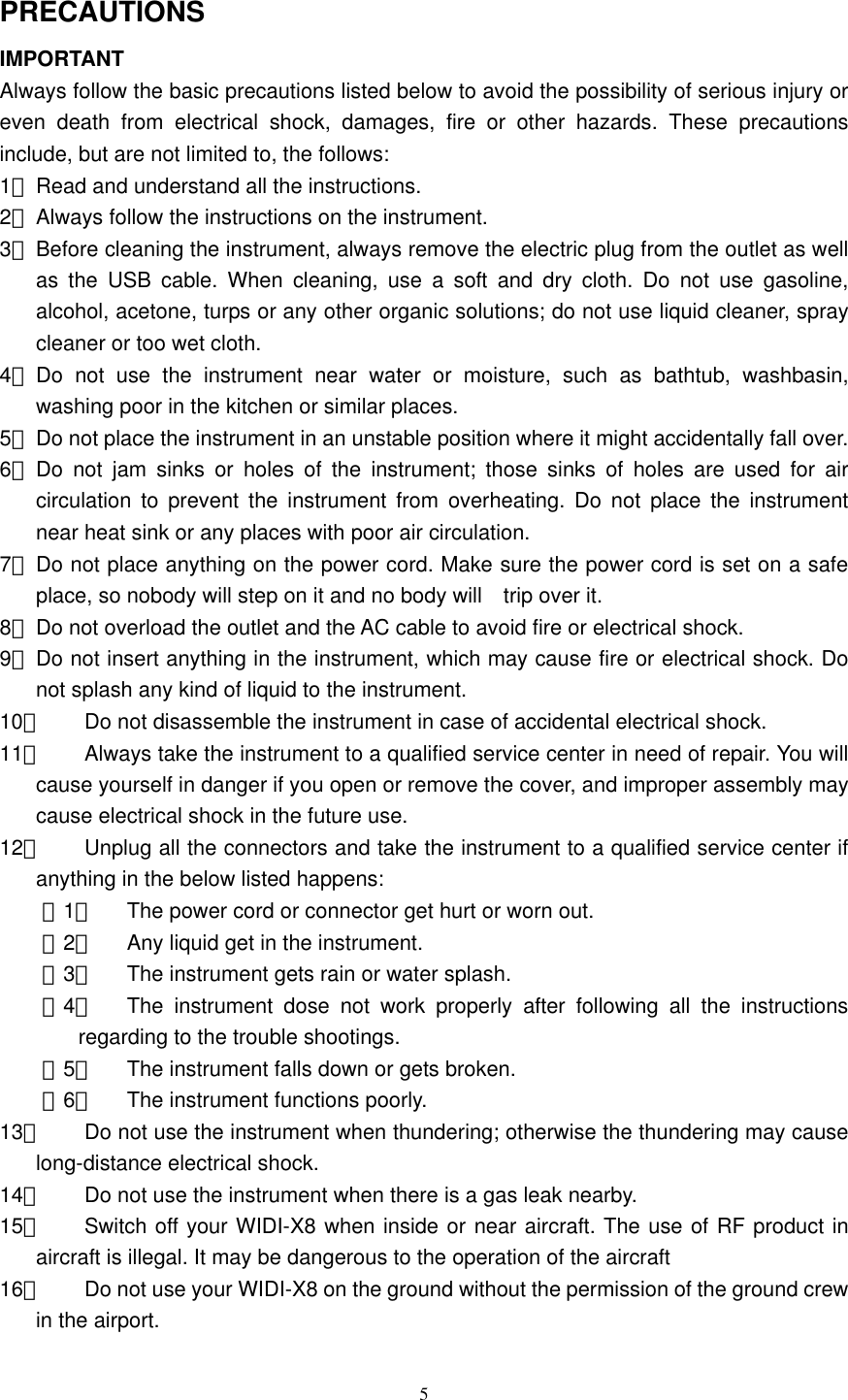   5 PRECAUTIONS IMPORTANT Always follow the basic precautions listed below to avoid the possibility of serious injury or even death from electrical shock, damages, fire or other hazards. These precautions include, but are not limited to, the follows:   1、 Read and understand all the instructions.   2、 Always follow the instructions on the instrument.   3、 Before cleaning the instrument, always remove the electric plug from the outlet as well as the USB cable. When cleaning, use a soft and dry cloth. Do not use gasoline, alcohol, acetone, turps or any other organic solutions; do not use liquid cleaner, spray cleaner or too wet cloth.   4、 Do not use the instrument near water or moisture, such as bathtub, washbasin, washing poor in the kitchen or similar places.   5、 Do not place the instrument in an unstable position where it might accidentally fall over.   6、 Do not jam sinks or holes of the instrument; those sinks of holes are used for air circulation to prevent the instrument from overheating. Do not place the instrument near heat sink or any places with poor air circulation.   7、 Do not place anything on the power cord. Make sure the power cord is set on a safe place, so nobody will step on it and no body will    trip over it.   8、 Do not overload the outlet and the AC cable to avoid fire or electrical shock.   9、 Do not insert anything in the instrument, which may cause fire or electrical shock. Do not splash any kind of liquid to the instrument.   10、  Do not disassemble the instrument in case of accidental electrical shock.   11、  Always take the instrument to a qualified service center in need of repair. You will cause yourself in danger if you open or remove the cover, and improper assembly may cause electrical shock in the future use.   12、  Unplug all the connectors and take the instrument to a qualified service center if anything in the below listed happens:   （1） The power cord or connector get hurt or worn out.   （2） Any liquid get in the instrument.   （3） The instrument gets rain or water splash.   （4） The instrument dose not work properly after following all the instructions regarding to the trouble shootings.   （5） The instrument falls down or gets broken. （6） The instrument functions poorly.   13、  Do not use the instrument when thundering; otherwise the thundering may cause long-distance electrical shock.   14、  Do not use the instrument when there is a gas leak nearby.   15、  Switch off your WIDI-X8 when inside or near aircraft. The use of RF product in aircraft is illegal. It may be dangerous to the operation of the aircraft   16、  Do not use your WIDI-X8 on the ground without the permission of the ground crew in the airport. 