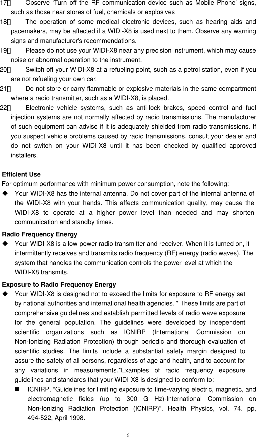   617、  Observe ‘Turn off the RF communication device such as Mobile Phone’ signs, such as those near stores of fuel, chemicals or explosives 18、  The operation of some medical electronic devices, such as hearing aids and pacemakers, may be affected if a WIDI-X8 is used next to them. Observe any warning signs and manufacturer&apos;s recommendations. 19、  Please do not use your WIDI-X8 near any precision instrument, which may cause noise or abnormal operation to the instrument. 20、  Switch off your WIDI-X8 at a refueling point, such as a petrol station, even if you are not refueling your own car.   21、  Do not store or carry flammable or explosive materials in the same compartment where a radio transmitter, such as a WIDI-X8, is placed.   22、  Electronic vehicle systems, such as anti-lock brakes, speed control and fuel injection systems are not normally affected by radio transmissions. The manufacturer of such equipment can advise if it is adequately shielded from radio transmissions. If you suspect vehicle problems caused by radio transmissions, consult your dealer and do not switch on your WIDI-X8 until it has been checked by qualified approved installers.  Efficient Use For optimum performance with minimum power consumption, note the following:  Your WIDI-X8 has the internal antenna. Do not cover part of the internal antenna of the WIDI-X8 with your hands. This affects communication quality, may cause the WIDI-X8 to operate at a higher power level than needed and may shorten communication and standby times.   Radio Frequency Energy  Your WIDI-X8 is a low-power radio transmitter and receiver. When it is turned on, it intermittently receives and transmits radio frequency (RF) energy (radio waves). The system that handles the communication controls the power level at which the WIDI-X8 transmits.   Exposure to Radio Frequency Energy  Your WIDI-X8 is designed not to exceed the limits for exposure to RF energy set by national authorities and international health agencies. * These limits are part of comprehensive guidelines and establish permitted levels of radio wave exposure for the general population. The guidelines were developed by independent scientific organizations such as ICNIRP (International Commission on Non-Ionizing Radiation Protection) through periodic and thorough evaluation of scientific studies. The limits include a substantial safety margin designed to assure the safety of all persons, regardless of age and health, and to account for any variations in measurements.*Examples of radio frequency exposure guidelines and standards that your WIDI-X8 is designed to conform to:   ICNIRP, “Guidelines for limiting exposure to time-varying electric, magnetic, and electromagnetic fields (up to 300 G Hz)-International Commission on Non-Ionizing Radiation Protection (ICNIRP)”. Health Physics, vol. 74. pp, 494-522, April 1998. 