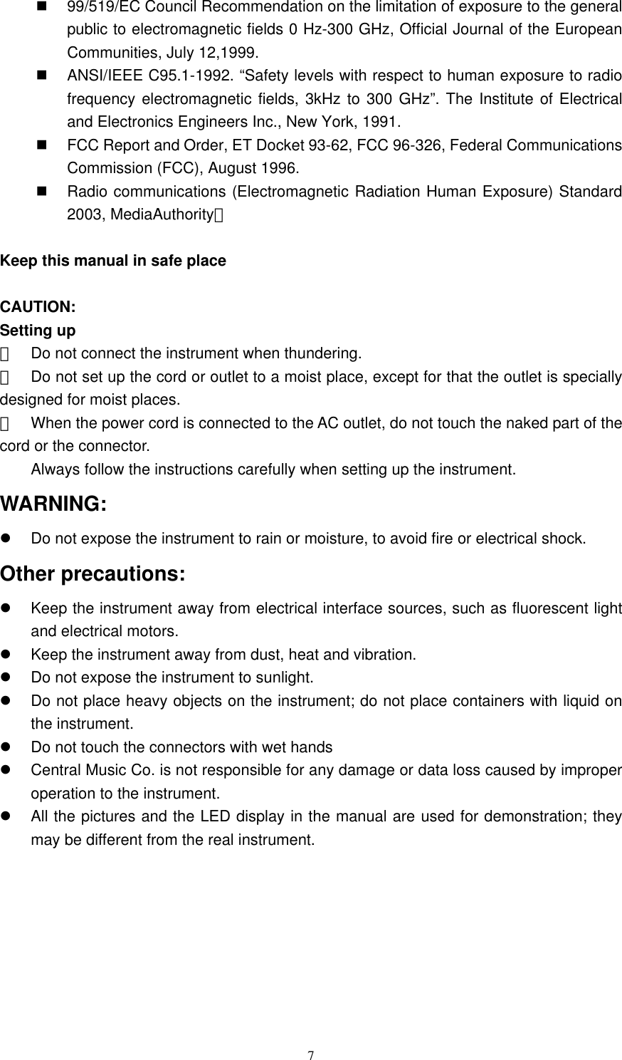   7  99/519/EC Council Recommendation on the limitation of exposure to the general public to electromagnetic fields 0 Hz-300 GHz, Official Journal of the European Communities, July 12,1999.   ANSI/IEEE C95.1-1992. “Safety levels with respect to human exposure to radio frequency electromagnetic fields, 3kHz to 300 GHz”. The Institute of Electrical and Electronics Engineers Inc., New York, 1991.   FCC Report and Order, ET Docket 93-62, FCC 96-326, Federal Communications Commission (FCC), August 1996.   Radio communications (Electromagnetic Radiation Human Exposure) Standard 2003, MediaAuthority。  Keep this manual in safe place  CAUTION: Setting up 　  Do not connect the instrument when thundering.   　  Do not set up the cord or outlet to a moist place, except for that the outlet is specially designed for moist places. 　  When the power cord is connected to the AC outlet, do not touch the naked part of the cord or the connector. Always follow the instructions carefully when setting up the instrument.   WARNING:   Do not expose the instrument to rain or moisture, to avoid fire or electrical shock.   Other precautions:     Keep the instrument away from electrical interface sources, such as fluorescent light and electrical motors.     Keep the instrument away from dust, heat and vibration.   Do not expose the instrument to sunlight.   Do not place heavy objects on the instrument; do not place containers with liquid on the instrument.     Do not touch the connectors with wet hands     Central Music Co. is not responsible for any damage or data loss caused by improper operation to the instrument.     All the pictures and the LED display in the manual are used for demonstration; they may be different from the real instrument.   