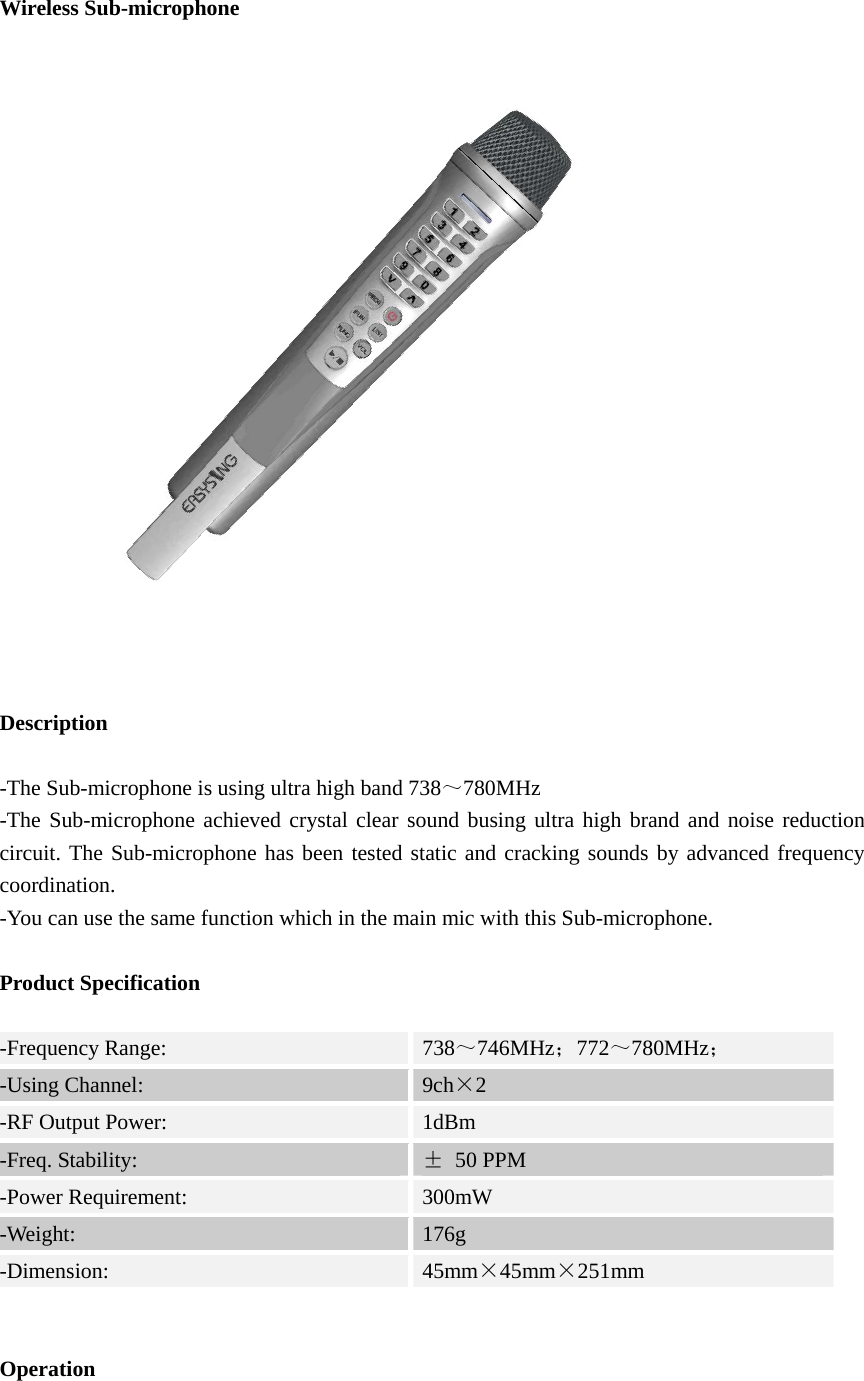  Wireless Sub-microphone   Description   -The Sub-microphone is using ultra high band 738～780MHz -The Sub-microphone achieved crystal clear sound busing ultra high brand and noise reduction circuit. The Sub-microphone has been tested static and cracking sounds by advanced frequency coordination. -You can use the same function which in the main mic with this Sub-microphone.  Product Specification  -Frequency Range:  738～746MHz；772～780MHz；  -Using Channel:  9ch×2 -RF Output Power:  1dBm -Freq. Stability:  ± 50 PPM -Power Requirement:  300mW -Weight:  176g -Dimension:  45mm×45mm×251mm   Operation  