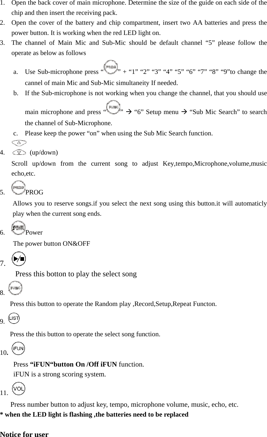 1. Open the back cover of main microphone. Determine the size of the guide on each side of the chip and then insert the receiving pack. 2. Open the cover of the battery and chip compartment, insert two AA batteries and press the power button. It is working when the red LED light on. 3. The channel of Main Mic and Sub-Mic should be default channel “5” please follow the operate as below as follows a. Use Sub-microphone press “ ” + “1” “2” “3” “4” “5” “6” “7” “8” “9”to change the cannel of main Mic and Sub-Mic simultaneity If needed. b. If the Sub-microphone is not working when you change the channel, that you should use main microphone and press “ ” Æ “6” Setup menu Æ “Sub Mic Search” to search the channel of Sub-Microphone. c. Please keep the power “on” when using the Sub Mic Search function. 4.  (up/down)  Scroll up/down from the current song to adjust Key,tempo,Microphone,volume,music echo,etc. 5. PROG  Allows you to reserve songs.if you select the next song using this button.it will automaticly play when the current song ends. 6. Power  The power button ON&amp;OFF 7.    Press this botton to play the select song 8.         Press this button to operate the Random play ,Record,Setup,Repeat Functon. 9.   Press the this button to operate the select song function. 10.   Press “iFUN“button On /Off iFUN function. iFUN is a strong scoring system. 11.   Press number button to adjust key, tempo, microphone volume, music, echo, etc. * when the LED light is flashing ,the batteries need to be replaced  Notice for user 