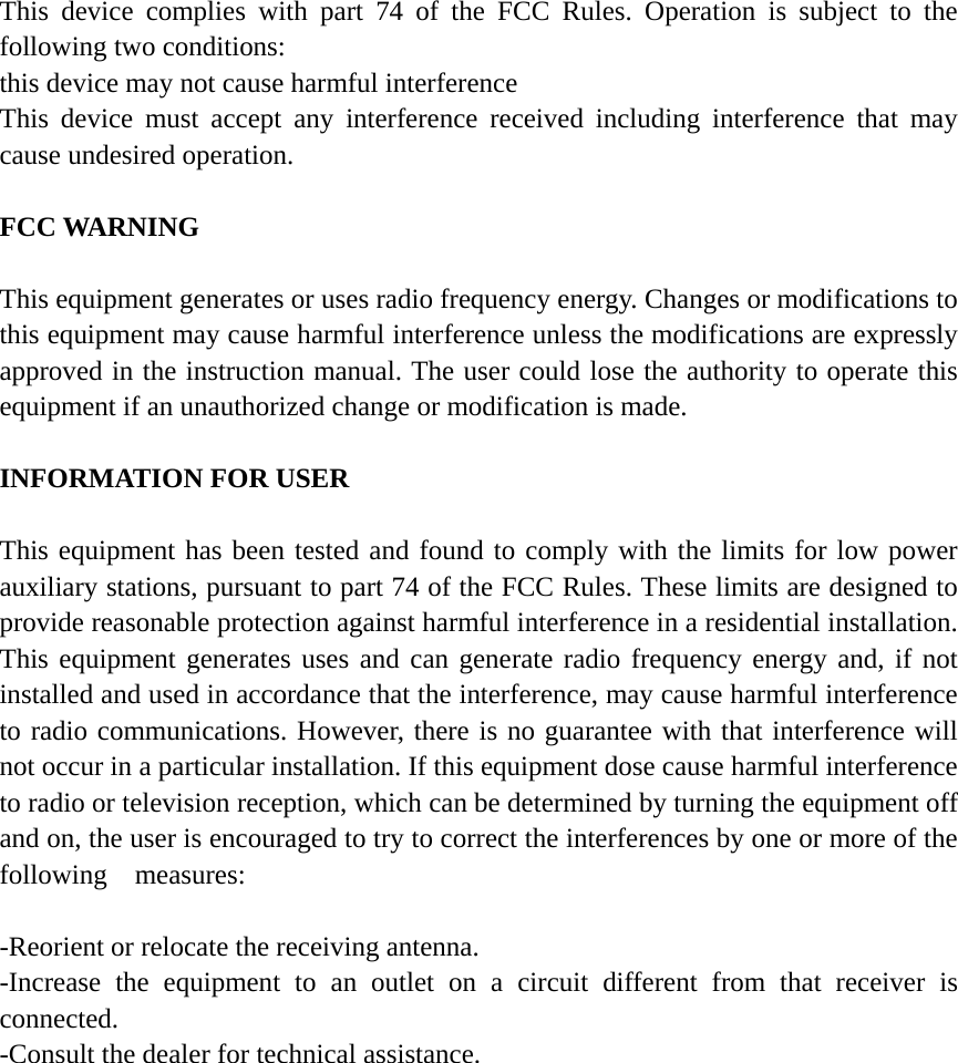 This device complies with part 74 of the FCC Rules. Operation is subject to the following two conditions: this device may not cause harmful interference This device must accept any interference received including interference that may cause undesired operation.  FCC WARNING    This equipment generates or uses radio frequency energy. Changes or modifications to this equipment may cause harmful interference unless the modifications are expressly approved in the instruction manual. The user could lose the authority to operate this equipment if an unauthorized change or modification is made.  INFORMATION FOR USER  This equipment has been tested and found to comply with the limits for low power auxiliary stations, pursuant to part 74 of the FCC Rules. These limits are designed to provide reasonable protection against harmful interference in a residential installation. This equipment generates uses and can generate radio frequency energy and, if not installed and used in accordance that the interference, may cause harmful interference to radio communications. However, there is no guarantee with that interference will not occur in a particular installation. If this equipment dose cause harmful interference to radio or television reception, which can be determined by turning the equipment off and on, the user is encouraged to try to correct the interferences by one or more of the following  measures:  -Reorient or relocate the receiving antenna. -Increase the equipment to an outlet on a circuit different from that receiver is connected. -Consult the dealer for technical assistance.   