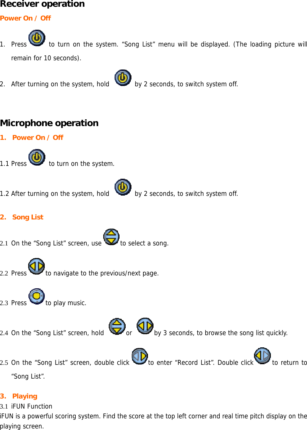 Receiver operation Power On / Off 1. Press  to turn on the system. “Song List” menu will be displayed. (The loading picture will remain for 10 seconds). 2. After turning on the system, hold   by 2 seconds, to switch system off.  Microphone operation 1. Power On / Off   1.1 Press  to turn on the system.  1.2 After turning on the system, hold   by 2 seconds, to switch system off.  2. Song List 2.1 On the “Song List” screen, use to select a song.  2.2 Press to navigate to the previous/next page. 2.3 Press to play music.  2.4 On the “Song List” screen, hold  or  by 3 seconds, to browse the song list quickly. 2.5 On the “Song List” screen, double click to enter “Record List”. Double click to return to “Song List”.  3. Playing 3.1 iFUN Function iFUN is a powerful scoring system. Find the score at the top left corner and real time pitch display on the playing screen.  