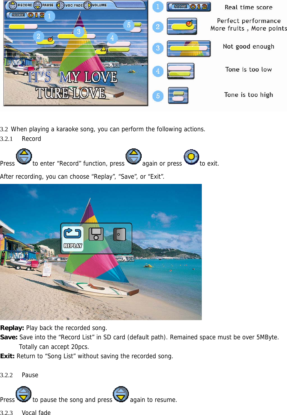   3.2 When playing a karaoke song, you can perform the following actions. 3.2.1 Record  Press to enter “Record” function, press again or press to exit.  After recording, you can choose “Replay”, “Save”, or “Exit”.   Replay: Play back the recorded song. Save: Save into the “Record List” in SD card (default path). Remained space must be over 5MByte. Totally can accept 20pcs.  Exit: Return to “Song List” without saving the recorded song.  3.2.2 Pause Press to pause the song and press again to resume. 3.2.3 Vocal fade 