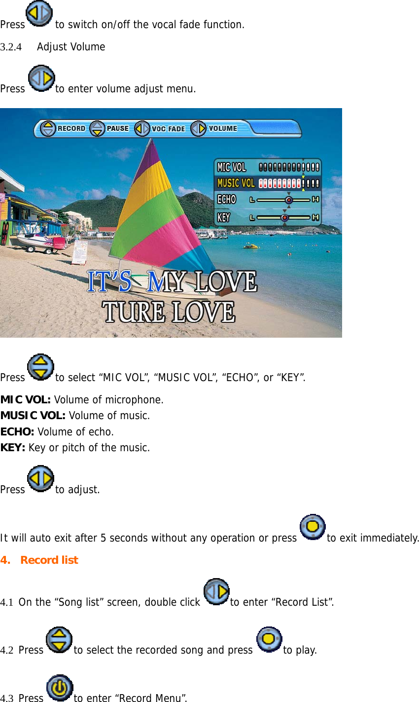 Press to switch on/off the vocal fade function. 3.2.4 Adjust Volume Press to enter volume adjust menu.  Press to select “MIC VOL”, “MUSIC VOL”, “ECHO”, or “KEY”.  MIC VOL: Volume of microphone. MUSIC VOL: Volume of music. ECHO: Volume of echo. KEY: Key or pitch of the music. Press to adjust.  It will auto exit after 5 seconds without any operation or press to exit immediately. 4. Record list 4.1 On the “Song list” screen, double click to enter “Record List”. 4.2 Press to select the recorded song and press to play. 4.3 Press to enter “Record Menu”.  