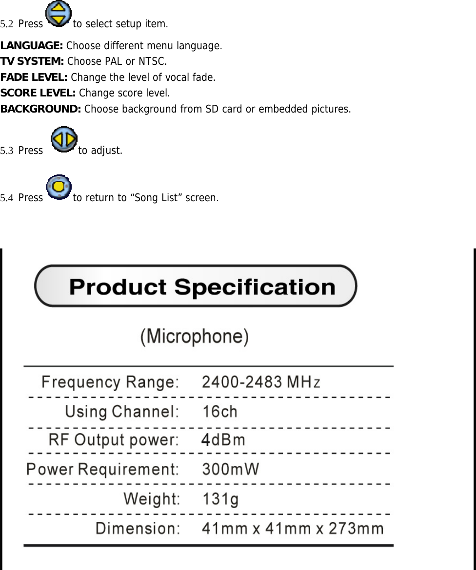 5.2 Press to select setup item. LANGUAGE: Choose different menu language. TV SYSTEM: Choose PAL or NTSC. FADE LEVEL: Change the level of vocal fade. SCORE LEVEL: Change score level. BACKGROUND: Choose background from SD card or embedded pictures. 5.3 Press to adjust. 5.4 Press to return to “Song List” screen.             