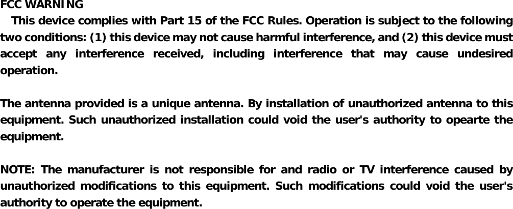  FCC WARNING   This device complies with Part 15 of the FCC Rules. Operation is subject to the following  two conditions: (1) this device may not cause harmful interference, and (2) this device must   accept any interference received, including interference that may cause undesired operation.    The antenna provided is a unique antenna. By installation of unauthorized antenna to this equipment. Such unauthorized installation could void the user&apos;s authority to opearte the equipment.      NOTE: The manufacturer is not responsible for and radio or TV interference caused by   unauthorized modifications to this equipment. Such modifications could void the user&apos;s  authority to operate the equipment. 