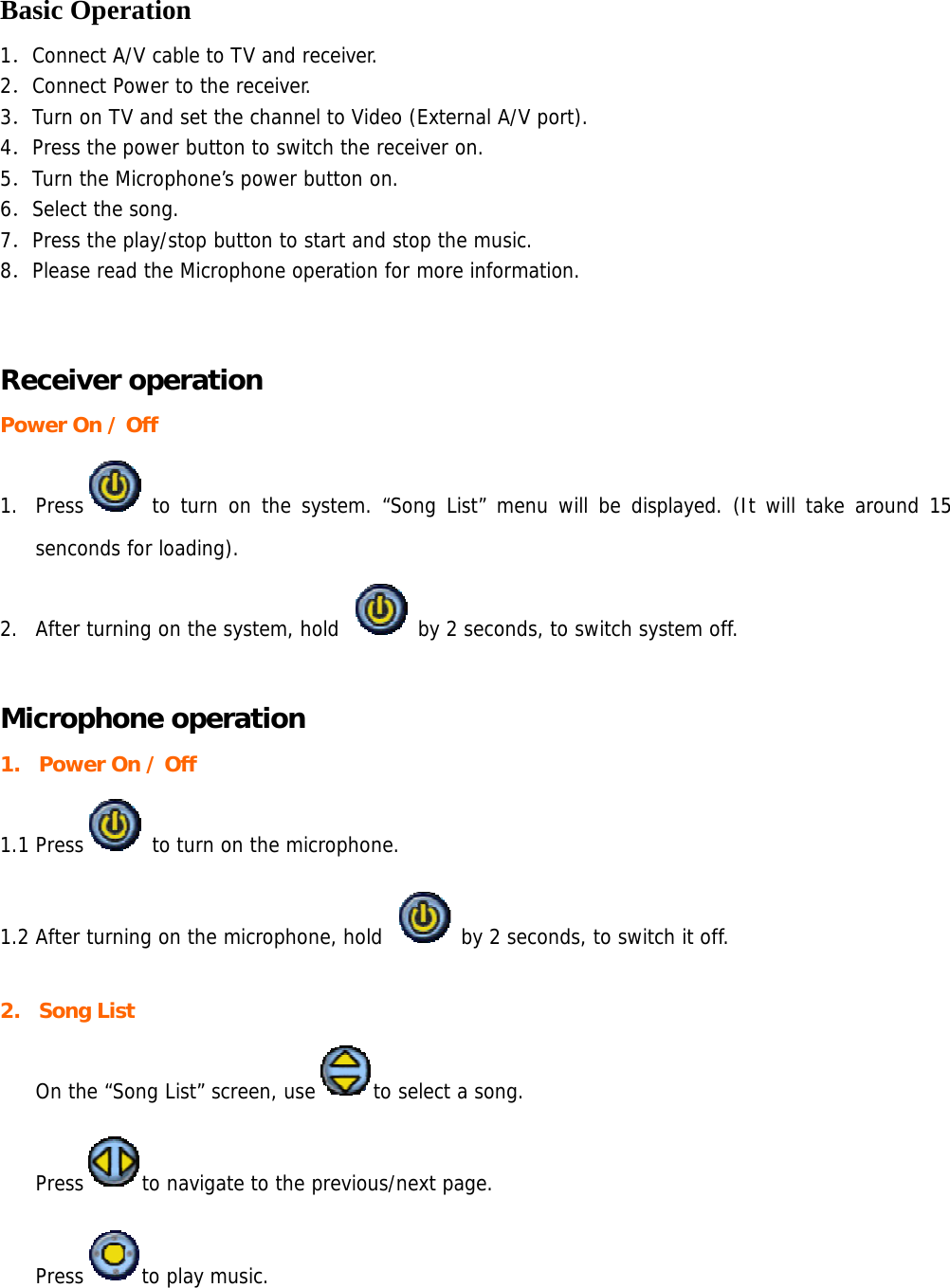  Basic Operation 1．Connect A/V cable to TV and receiver.  2．Connect Power to the receiver. 3．Turn on TV and set the channel to Video (External A/V port). 4．Press the power button to switch the receiver on. 5．Turn the Microphone’s power button on. 6．Select the song. 7．Press the play/stop button to start and stop the music. 8．Please read the Microphone operation for more information.  Receiver operation Power On / Off 1. Press  to turn on the system. “Song List” menu will be displayed. (It will take around 15 senconds for loading). 2. After turning on the system, hold   by 2 seconds, to switch system off.  Microphone operation 1. Power On / Off   1.1 Press  to turn on the microphone.  1.2 After turning on the microphone, hold   by 2 seconds, to switch it off.  2. Song List  On the “Song List” screen, use to select a song.   Press to navigate to the previous/next page.  Press to play music.  