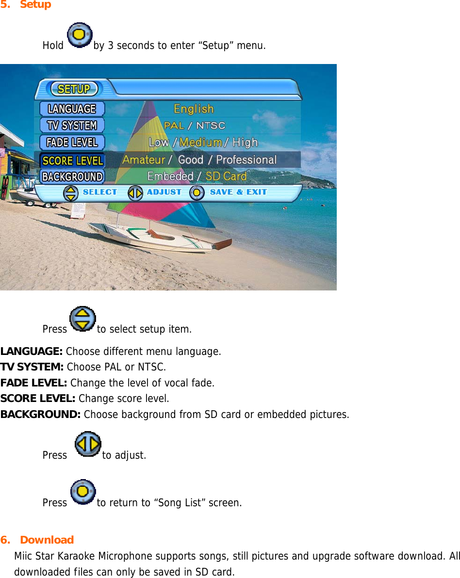 5. Setup  Hold by 3 seconds to enter “Setup” menu.   Press to select setup item. LANGUAGE: Choose different menu language. TV SYSTEM: Choose PAL or NTSC. FADE LEVEL: Change the level of vocal fade. SCORE LEVEL: Change score level. BACKGROUND: Choose background from SD card or embedded pictures.  Press to adjust.  Press to return to “Song List” screen.  6. Download Miic Star Karaoke Microphone supports songs, still pictures and upgrade software download. All downloaded files can only be saved in SD card. 