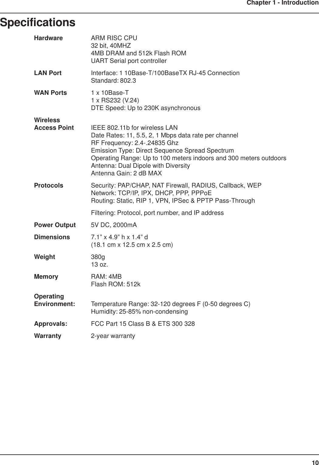 10Chapter 1 - IntroductionSpecificationsHardware ARM RISC CPU32 bit, 40MHZ4MB DRAM and 512k Flash ROMUART Serial port controllerLAN Port Interface: 1 10Base-T/100BaseTX RJ-45 ConnectionStandard: 802.3WAN Ports 1 x 10Base-T1 x RS232 (V.24)DTE Speed: Up to 230K asynchronousWirelessAccess Point IEEE 802.11b for wireless LANDate Rates: 11, 5.5, 2, 1 Mbps data rate per channelRF Frequency: 2.4-.24835 GhzEmission Type: Direct Sequence Spread SpectrumOperating Range: Up to 100 meters indoors and 300 meters outdoorsAntenna: Dual Dipole with DiversityAntenna Gain: 2 dB MAXProtocols Security: PAP/CHAP, NAT Firewall, RADIUS, Callback, WEPNetwork: TCP/IP, IPX, DHCP, PPP, PPPoERouting: Static, RIP 1, VPN, IPSec &amp; PPTP Pass-ThroughFiltering: Protocol, port number, and IP addressPower Output 5V DC, 2000mADimensions 7.1” x 4.9” h x 1.4” d(18.1 cm x 12.5 cm x 2.5 cm)Weight 380g13 oz.Memory RAM: 4MBFlash ROM: 512kOperatingEnvironment: Temperature Range: 32-120 degrees F (0-50 degrees C)Humidity: 25-85% non-condensingApprovals: FCC Part 15 Class B &amp; ETS 300 328Warranty 2-year warranty