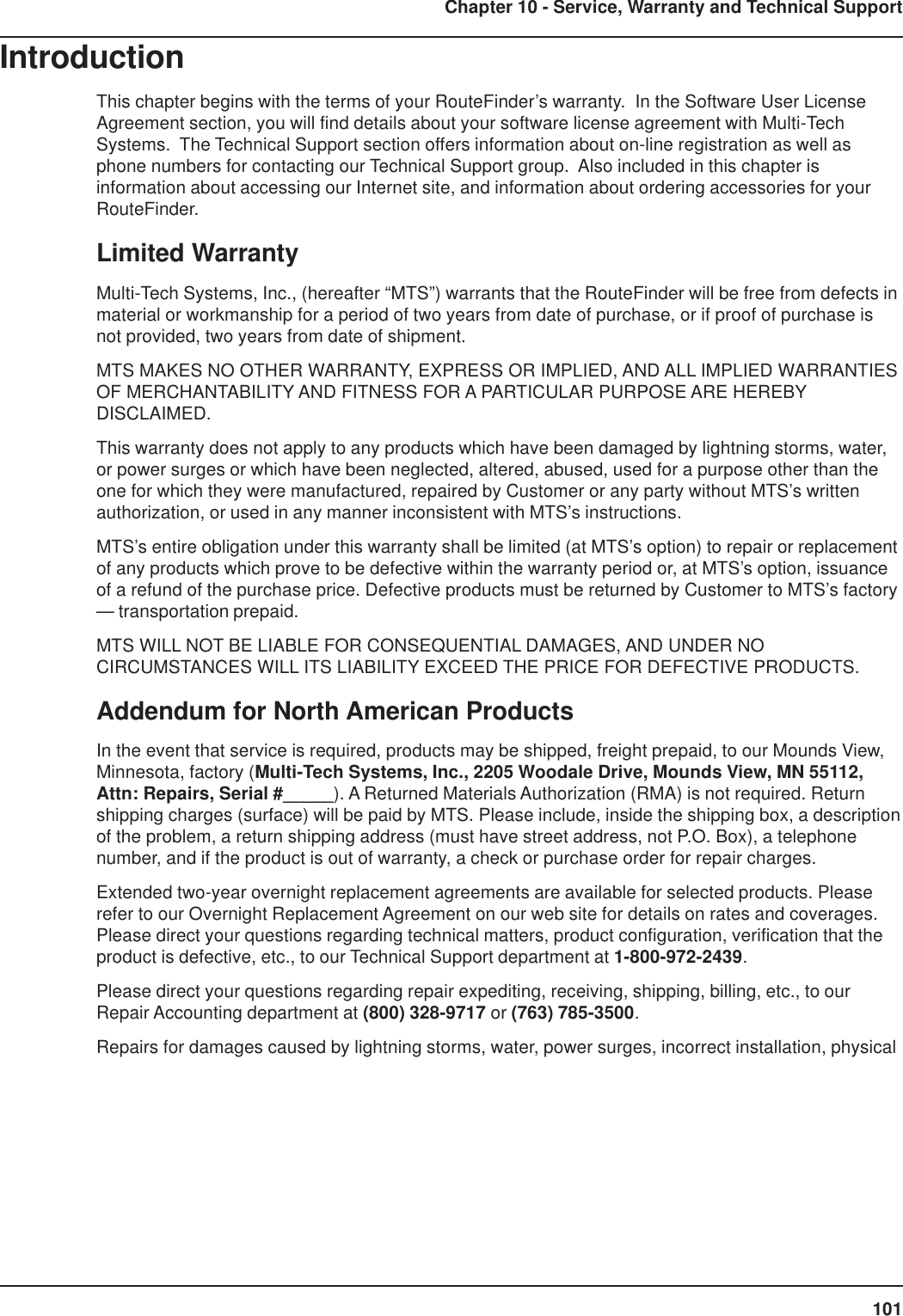 101Chapter 10 - Service, Warranty and Technical SupportIntroductionThis chapter begins with the terms of your RouteFinder’s warranty.  In the Software User LicenseAgreement section, you will find details about your software license agreement with Multi-TechSystems.  The Technical Support section offers information about on-line registration as well asphone numbers for contacting our Technical Support group.  Also included in this chapter isinformation about accessing our Internet site, and information about ordering accessories for yourRouteFinder.Limited WarrantyMulti-Tech Systems, Inc., (hereafter “MTS”) warrants that the RouteFinder will be free from defects inmaterial or workmanship for a period of two years from date of purchase, or if proof of purchase isnot provided, two years from date of shipment.MTS MAKES NO OTHER WARRANTY, EXPRESS OR IMPLIED, AND ALL IMPLIED WARRANTIESOF MERCHANTABILITY AND FITNESS FOR A PARTICULAR PURPOSE ARE HEREBYDISCLAIMED.This warranty does not apply to any products which have been damaged by lightning storms, water,or power surges or which have been neglected, altered, abused, used for a purpose other than theone for which they were manufactured, repaired by Customer or any party without MTS’s writtenauthorization, or used in any manner inconsistent with MTS’s instructions.MTS’s entire obligation under this warranty shall be limited (at MTS’s option) to repair or replacementof any products which prove to be defective within the warranty period or, at MTS’s option, issuanceof a refund of the purchase price. Defective products must be returned by Customer to MTS’s factory— transportation prepaid.MTS WILL NOT BE LIABLE FOR CONSEQUENTIAL DAMAGES, AND UNDER NOCIRCUMSTANCES WILL ITS LIABILITY EXCEED THE PRICE FOR DEFECTIVE PRODUCTS.Addendum for North American ProductsIn the event that service is required, products may be shipped, freight prepaid, to our Mounds View,Minnesota, factory (Multi-Tech Systems, Inc., 2205 Woodale Drive, Mounds View, MN 55112,Attn: Repairs, Serial #_____). A Returned Materials Authorization (RMA) is not required. Returnshipping charges (surface) will be paid by MTS. Please include, inside the shipping box, a descriptionof the problem, a return shipping address (must have street address, not P.O. Box), a telephonenumber, and if the product is out of warranty, a check or purchase order for repair charges.Extended two-year overnight replacement agreements are available for selected products. Pleaserefer to our Overnight Replacement Agreement on our web site for details on rates and coverages.Please direct your questions regarding technical matters, product configuration, verification that theproduct is defective, etc., to our Technical Support department at 1-800-972-2439.Please direct your questions regarding repair expediting, receiving, shipping, billing, etc., to ourRepair Accounting department at (800) 328-9717 or (763) 785-3500.Repairs for damages caused by lightning storms, water, power surges, incorrect installation, physical