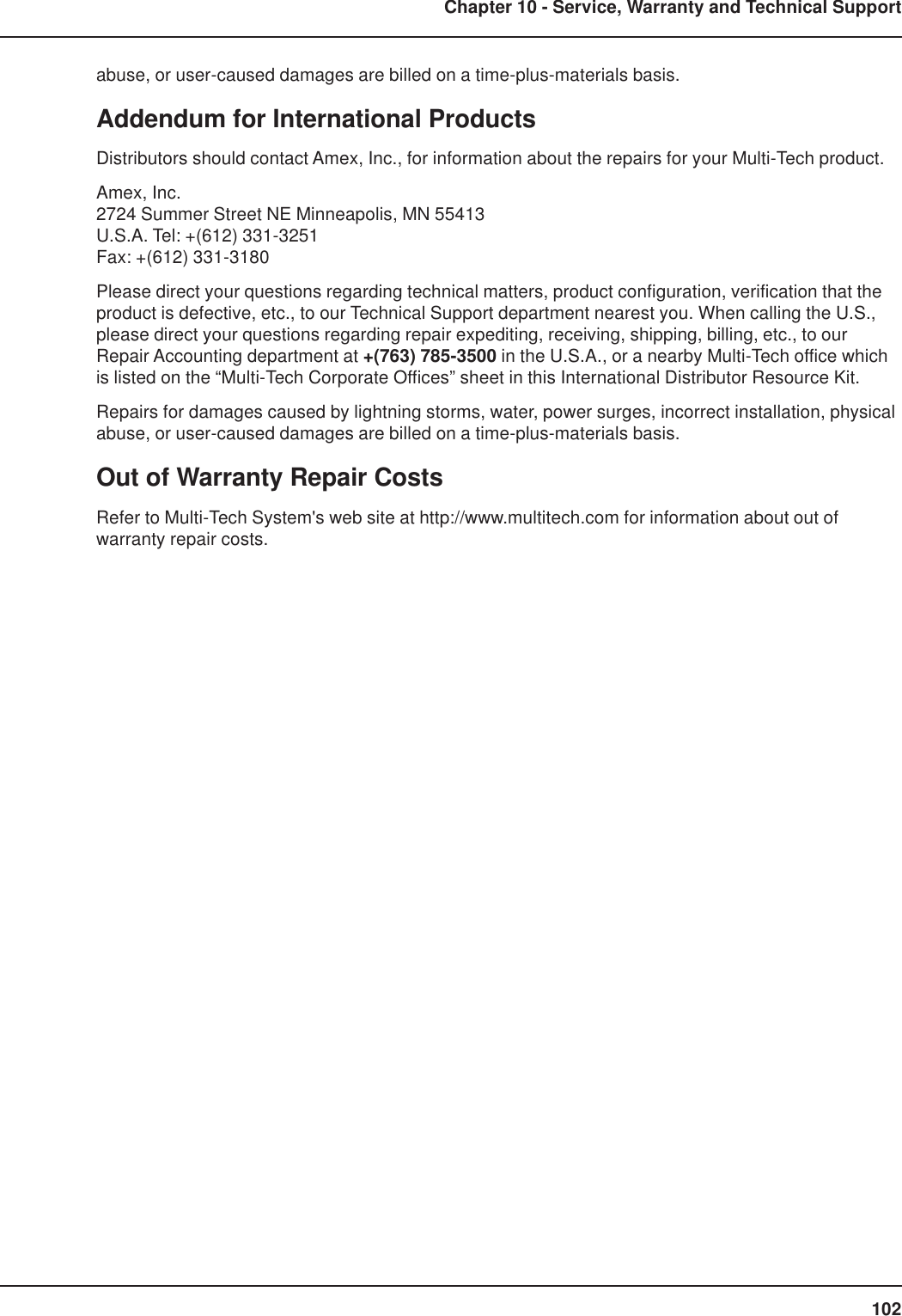102Chapter 10 - Service, Warranty and Technical Supportabuse, or user-caused damages are billed on a time-plus-materials basis.Addendum for International ProductsDistributors should contact Amex, Inc., for information about the repairs for your Multi-Tech product.Amex, Inc.2724 Summer Street NE Minneapolis, MN 55413U.S.A. Tel: +(612) 331-3251Fax: +(612) 331-3180Please direct your questions regarding technical matters, product configuration, verification that theproduct is defective, etc., to our Technical Support department nearest you. When calling the U.S.,please direct your questions regarding repair expediting, receiving, shipping, billing, etc., to ourRepair Accounting department at +(763) 785-3500 in the U.S.A., or a nearby Multi-Tech office whichis listed on the “Multi-Tech Corporate Offices” sheet in this International Distributor Resource Kit.Repairs for damages caused by lightning storms, water, power surges, incorrect installation, physicalabuse, or user-caused damages are billed on a time-plus-materials basis.Out of Warranty Repair CostsRefer to Multi-Tech System&apos;s web site at http://www.multitech.com for information about out ofwarranty repair costs.