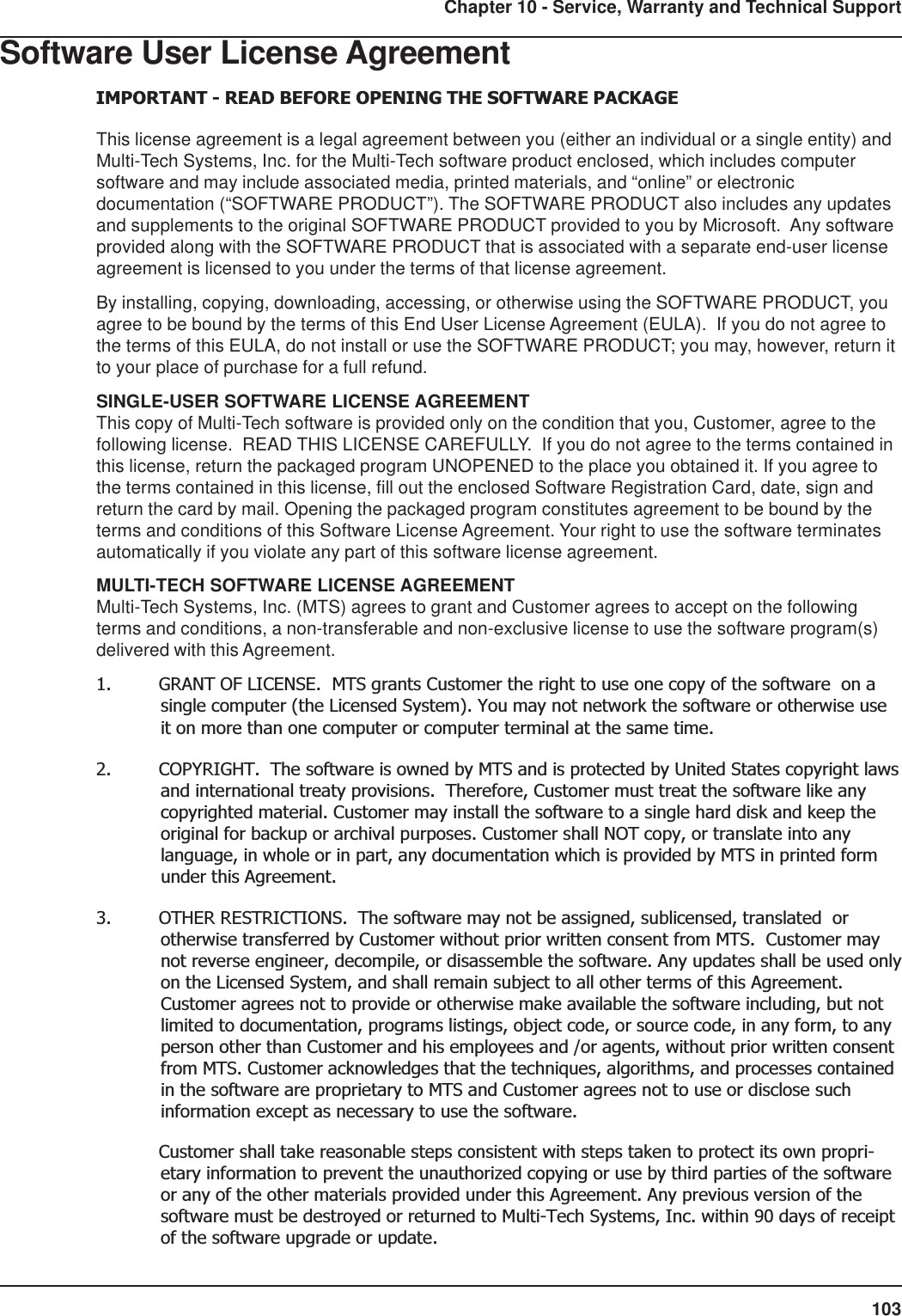 103Chapter 10 - Service, Warranty and Technical SupportSoftware User License AgreementIMPORTANT - READ BEFORE OPENING THE SOFTWARE PACKAGEThis license agreement is a legal agreement between you (either an individual or a single entity) andMulti-Tech Systems, Inc. for the Multi-Tech software product enclosed, which includes computersoftware and may include associated media, printed materials, and “online” or electronicdocumentation (“SOFTWARE PRODUCT”). The SOFTWARE PRODUCT also includes any updatesand supplements to the original SOFTWARE PRODUCT provided to you by Microsoft.  Any softwareprovided along with the SOFTWARE PRODUCT that is associated with a separate end-user licenseagreement is licensed to you under the terms of that license agreement.By installing, copying, downloading, accessing, or otherwise using the SOFTWARE PRODUCT, youagree to be bound by the terms of this End User License Agreement (EULA).  If you do not agree tothe terms of this EULA, do not install or use the SOFTWARE PRODUCT; you may, however, return itto your place of purchase for a full refund.SINGLE-USER SOFTWARE LICENSE AGREEMENTThis copy of Multi-Tech software is provided only on the condition that you, Customer, agree to thefollowing license.  READ THIS LICENSE CAREFULLY.  If you do not agree to the terms contained inthis license, return the packaged program UNOPENED to the place you obtained it. If you agree tothe terms contained in this license, fill out the enclosed Software Registration Card, date, sign andreturn the card by mail. Opening the packaged program constitutes agreement to be bound by theterms and conditions of this Software License Agreement. Your right to use the software terminatesautomatically if you violate any part of this software license agreement.MULTI-TECH SOFTWARE LICENSE AGREEMENTMulti-Tech Systems, Inc. (MTS) agrees to grant and Customer agrees to accept on the followingterms and conditions, a non-transferable and non-exclusive license to use the software program(s)delivered with this Agreement.1. GRANT OF LICENSE.  MTS grants Customer the right to use one copy of the software  on asingle computer (the Licensed System). You may not network the software or otherwise useit on more than one computer or computer terminal at the same time.2. COPYRIGHT.  The software is owned by MTS and is protected by United States copyright lawsand international treaty provisions.  Therefore, Customer must treat the software like anycopyrighted material. Customer may install the software to a single hard disk and keep theoriginal for backup or archival purposes. Customer shall NOT copy, or translate into anylanguage, in whole or in part, any documentation which is provided by MTS in printed formunder this Agreement.3. OTHER RESTRICTIONS.  The software may not be assigned, sublicensed, translated  orotherwise transferred by Customer without prior written consent from MTS.  Customer maynot reverse engineer, decompile, or disassemble the software. Any updates shall be used onlyon the Licensed System, and shall remain subject to all other terms of this Agreement.Customer agrees not to provide or otherwise make available the software including, but notlimited to documentation, programs listings, object code, or source code, in any form, to anyperson other than Customer and his employees and /or agents, without prior written consentfrom MTS. Customer acknowledges that the techniques, algorithms, and processes containedin the software are proprietary to MTS and Customer agrees not to use or disclose suchinformation except as necessary to use the software.Customer shall take reasonable steps consistent with steps taken to protect its own propri-etary information to prevent the unauthorized copying or use by third parties of the softwareor any of the other materials provided under this Agreement. Any previous version of thesoftware must be destroyed or returned to Multi-Tech Systems, Inc. within 90 days of receiptof the software upgrade or update.