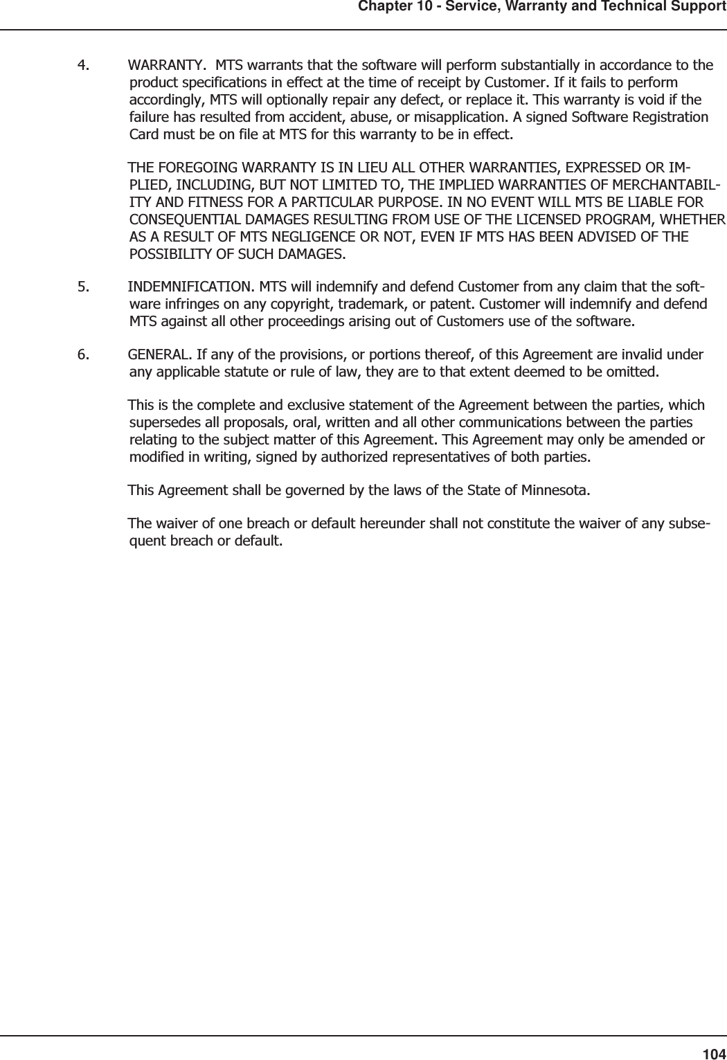 104Chapter 10 - Service, Warranty and Technical Support4. WARRANTY.  MTS warrants that the software will perform substantially in accordance to theproduct specifications in effect at the time of receipt by Customer. If it fails to performaccordingly, MTS will optionally repair any defect, or replace it. This warranty is void if thefailure has resulted from accident, abuse, or misapplication. A signed Software RegistrationCard must be on file at MTS for this warranty to be in effect.THE FOREGOING WARRANTY IS IN LIEU ALL OTHER WARRANTIES, EXPRESSED OR IM-PLIED, INCLUDING, BUT NOT LIMITED TO, THE IMPLIED WARRANTIES OF MERCHANTABIL-ITY AND FITNESS FOR A PARTICULAR PURPOSE. IN NO EVENT WILL MTS BE LIABLE FORCONSEQUENTIAL DAMAGES RESULTING FROM USE OF THE LICENSED PROGRAM, WHETHERAS A RESULT OF MTS NEGLIGENCE OR NOT, EVEN IF MTS HAS BEEN ADVISED OF THEPOSSIBILITY OF SUCH DAMAGES.5. INDEMNIFICATION. MTS will indemnify and defend Customer from any claim that the soft-ware infringes on any copyright, trademark, or patent. Customer will indemnify and defendMTS against all other proceedings arising out of Customers use of the software.6. GENERAL. If any of the provisions, or portions thereof, of this Agreement are invalid underany applicable statute or rule of law, they are to that extent deemed to be omitted.This is the complete and exclusive statement of the Agreement between the parties, whichsupersedes all proposals, oral, written and all other communications between the partiesrelating to the subject matter of this Agreement. This Agreement may only be amended ormodified in writing, signed by authorized representatives of both parties.This Agreement shall be governed by the laws of the State of Minnesota.The waiver of one breach or default hereunder shall not constitute the waiver of any subse-quent breach or default.