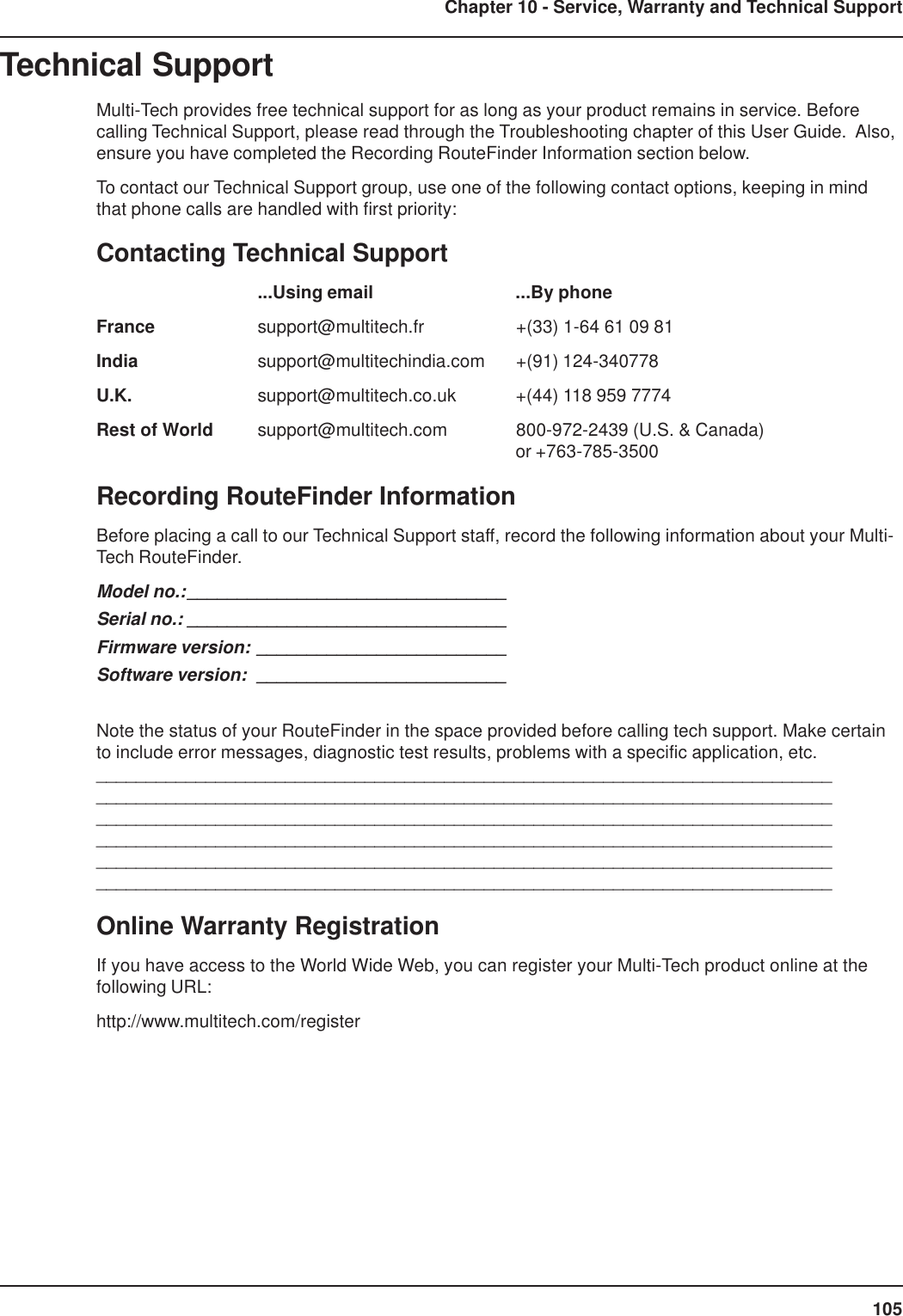 105Chapter 10 - Service, Warranty and Technical SupportTechnical SupportMulti-Tech provides free technical support for as long as your product remains in service. Beforecalling Technical Support, please read through the Troubleshooting chapter of this User Guide.  Also,ensure you have completed the Recording RouteFinder Information section below.To contact our Technical Support group, use one of the following contact options, keeping in mindthat phone calls are handled with first priority:Contacting Technical Support...Using email ...By phoneFrance support@multitech.fr +(33) 1-64 61 09 81India support@multitechindia.com +(91) 124-340778U.K. support@multitech.co.uk +(44) 118 959 7774Rest of World support@multitech.com 800-972-2439 (U.S. &amp; Canada)or +763-785-3500Recording RouteFinder InformationBefore placing a call to our Technical Support staff, record the following information about your Multi-Tech RouteFinder.Model no.:________________________________Serial no.: ________________________________Firmware version: _________________________Software version: _________________________Note the status of your RouteFinder in the space provided before calling tech support. Make certainto include error messages, diagnostic test results, problems with a specific application, etc.____________________________________________________________________________________________________________________________________________________________________________________________________________________________________________________________________________________________________________________________________________________________________________________________________________________________________________________________Online Warranty RegistrationIf you have access to the World Wide Web, you can register your Multi-Tech product online at thefollowing URL:http://www.multitech.com/register