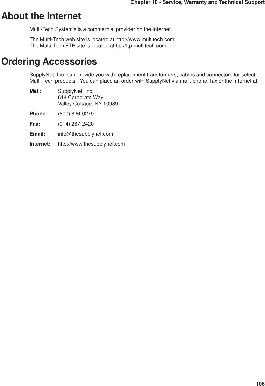 106Chapter 10 - Service, Warranty and Technical SupportAbout the InternetMulti-Tech System’s is a commercial provider on the Internet.The Multi-Tech web site is located at http://www.multitech.comThe Multi-Tech FTP site is located at ftp://ftp.multitech.comOrdering AccessoriesSupplyNet, Inc. can provide you with replacement transformers, cables and connectors for selectMulti-Tech products.  You can place an order with SupplyNet via mail, phone, fax or the Internet at:Mail: SupplyNet, Inc.614 Corporate WayValley Cottage, NY 10989Phone: (800) 826-0279Fax: (914) 267-2420Email: info@thesupplynet.comInternet: http://www.thesupplynet.com