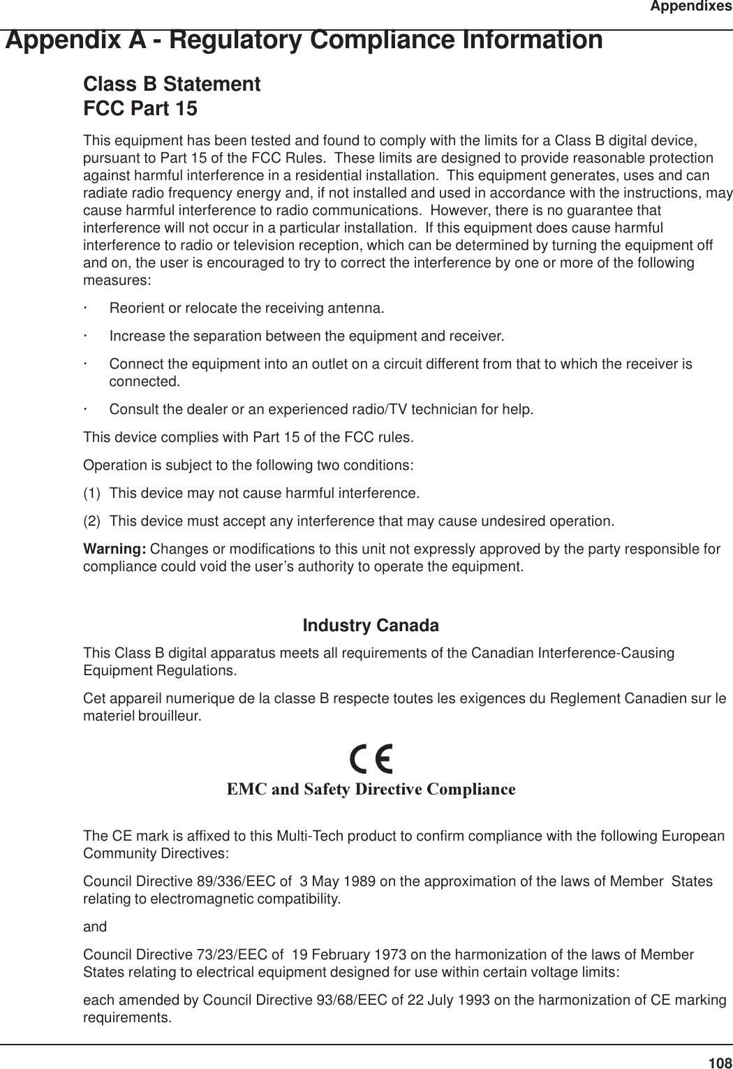 108AppendixesAppendix A - Regulatory Compliance InformationClass B StatementFCC Part 15This equipment has been tested and found to comply with the limits for a Class B digital device,pursuant to Part 15 of the FCC Rules.  These limits are designed to provide reasonable protectionagainst harmful interference in a residential installation.  This equipment generates, uses and canradiate radio frequency energy and, if not installed and used in accordance with the instructions, maycause harmful interference to radio communications.  However, there is no guarantee thatinterference will not occur in a particular installation.  If this equipment does cause harmfulinterference to radio or television reception, which can be determined by turning the equipment offand on, the user is encouraged to try to correct the interference by one or more of the followingmeasures:· Reorient or relocate the receiving antenna.· Increase the separation between the equipment and receiver.· Connect the equipment into an outlet on a circuit different from that to which the receiver isconnected.· Consult the dealer or an experienced radio/TV technician for help.This device complies with Part 15 of the FCC rules.Operation is subject to the following two conditions:(1) This device may not cause harmful interference.(2) This device must accept any interference that may cause undesired operation.Warning: Changes or modifications to this unit not expressly approved by the party responsible forcompliance could void the user’s authority to operate the equipment.Industry CanadaThis Class B digital apparatus meets all requirements of the Canadian Interference-CausingEquipment Regulations.Cet appareil numerique de la classe B respecte toutes les exigences du Reglement Canadien sur lemateriel brouilleur.EMC and Safety Directive ComplianceThe CE mark is affixed to this Multi-Tech product to confirm compliance with the following EuropeanCommunity Directives:Council Directive 89/336/EEC of  3 May 1989 on the approximation of the laws of Member  Statesrelating to electromagnetic compatibility.andCouncil Directive 73/23/EEC of  19 February 1973 on the harmonization of the laws of MemberStates relating to electrical equipment designed for use within certain voltage limits:each amended by Council Directive 93/68/EEC of 22 July 1993 on the harmonization of CE markingrequirements.