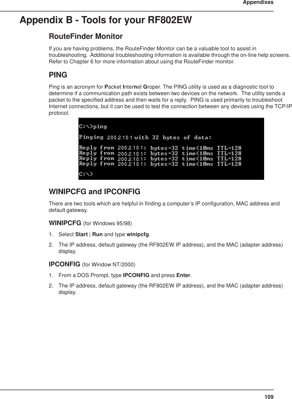 109AppendixesAppendix B - Tools for your RF802EWRouteFinder MonitorIf you are having problems, the RouteFinder Monitor can be a valuable tool to assist introubleshooting.  Additional troubleshooting information is available through the on-line help screens.Refer to Chapter 6 for more information about using the RouteFinder monitor.PINGPing is an acronym for Packet Internet Groper. The PING utility is used as a diagnostic tool todetermine if a communication path exists between two devices on the network.  The utility sends apacket to the specified address and then waits for a reply.  PING is used primarily to troubleshootInternet connections, but it can be used to test the connection between any devices using the TCP/IPprotocol.WINIPCFG and IPCONFIGThere are two tools which are helpful in finding a computer’s IP configuration, MAC address anddefault gateway.WINIPCFG (for Windows 95/98)1. Select Start | Run and type winipcfg.2. The IP address, default gateway (the RF802EW IP address), and the MAC (adapter address)display.IPCONFIG (for Window NT/2000)1. From a DOS Prompt, type IPCONFIG and press Enter.2. The IP address, default gateway (the RF802EW IP address), and the MAC (adapter address)display.