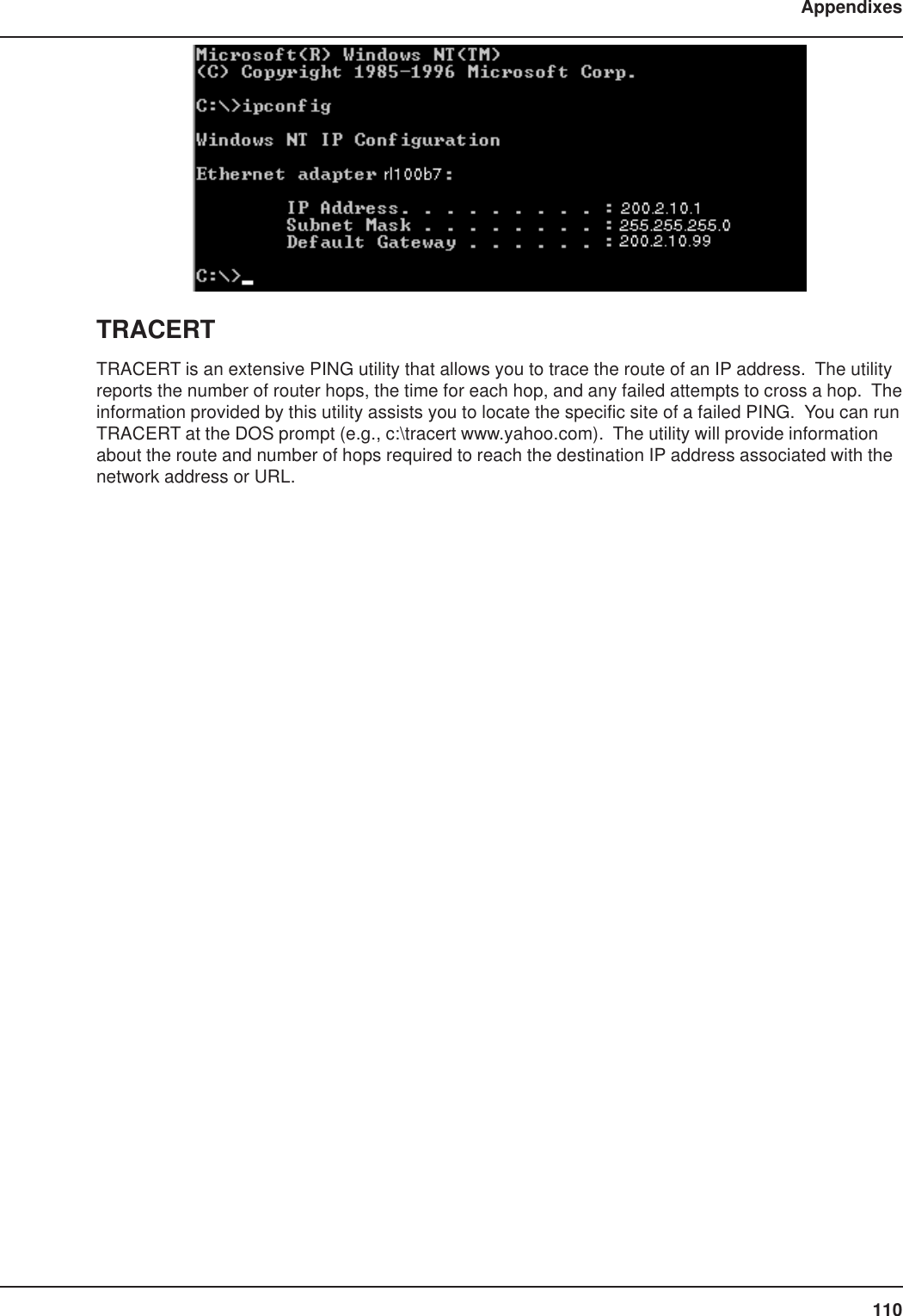 110AppendixesTRACERTTRACERT is an extensive PING utility that allows you to trace the route of an IP address.  The utilityreports the number of router hops, the time for each hop, and any failed attempts to cross a hop.  Theinformation provided by this utility assists you to locate the specific site of a failed PING.  You can runTRACERT at the DOS prompt (e.g., c:\tracert www.yahoo.com).  The utility will provide informationabout the route and number of hops required to reach the destination IP address associated with thenetwork address or URL.