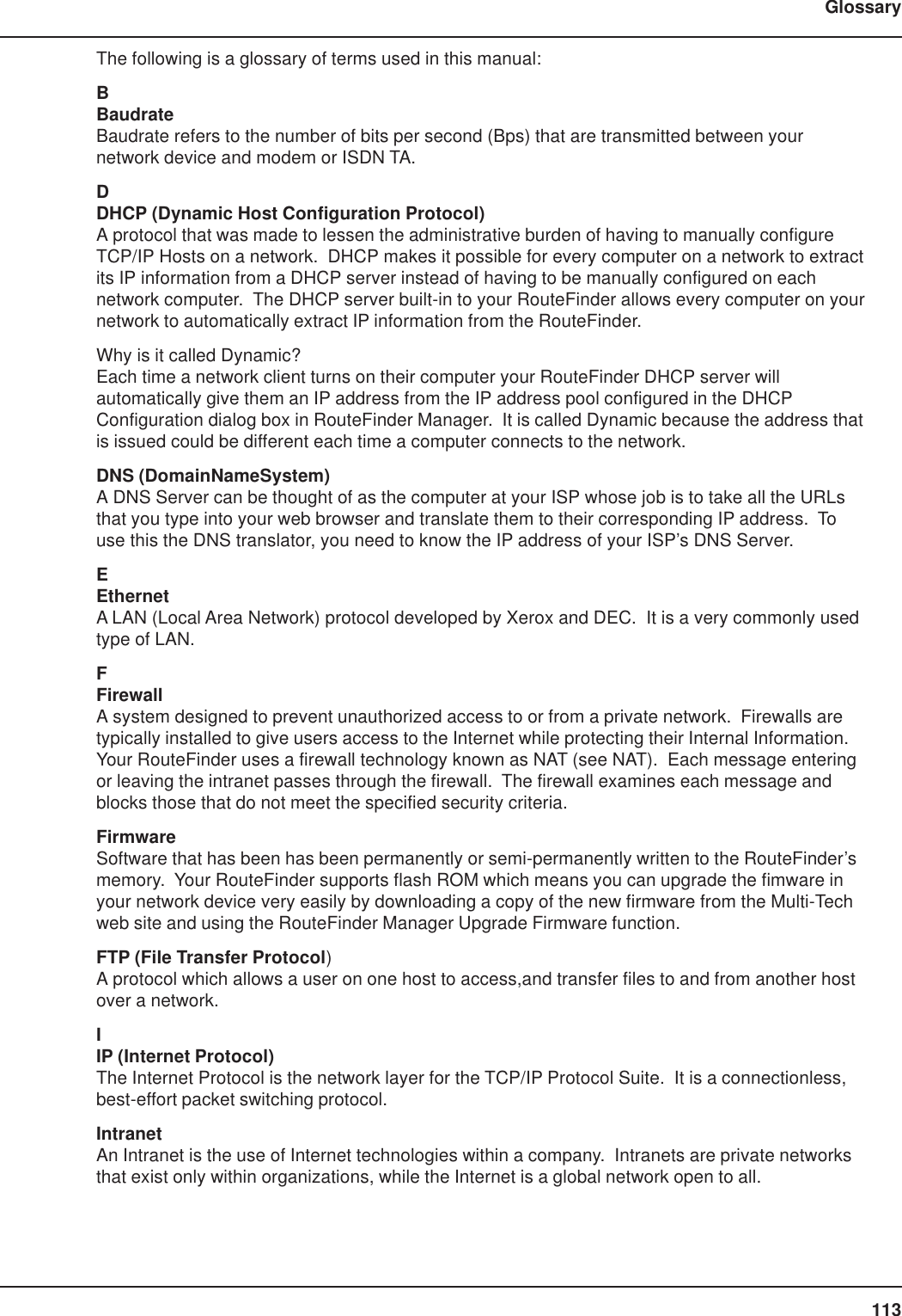 113GlossaryThe following is a glossary of terms used in this manual:BBaudrateBaudrate refers to the number of bits per second (Bps) that are transmitted between yournetwork device and modem or ISDN TA.DDHCP (Dynamic Host Configuration Protocol)A protocol that was made to lessen the administrative burden of having to manually configureTCP/IP Hosts on a network.  DHCP makes it possible for every computer on a network to extractits IP information from a DHCP server instead of having to be manually configured on eachnetwork computer.  The DHCP server built-in to your RouteFinder allows every computer on yournetwork to automatically extract IP information from the RouteFinder.Why is it called Dynamic?Each time a network client turns on their computer your RouteFinder DHCP server willautomatically give them an IP address from the IP address pool configured in the DHCPConfiguration dialog box in RouteFinder Manager.  It is called Dynamic because the address thatis issued could be different each time a computer connects to the network.DNS (DomainNameSystem)A DNS Server can be thought of as the computer at your ISP whose job is to take all the URLsthat you type into your web browser and translate them to their corresponding IP address.  Touse this the DNS translator, you need to know the IP address of your ISP’s DNS Server.EEthernetA LAN (Local Area Network) protocol developed by Xerox and DEC.  It is a very commonly usedtype of LAN.FFirewallA system designed to prevent unauthorized access to or from a private network.  Firewalls aretypically installed to give users access to the Internet while protecting their Internal Information.Your RouteFinder uses a firewall technology known as NAT (see NAT).  Each message enteringor leaving the intranet passes through the firewall.  The firewall examines each message andblocks those that do not meet the specified security criteria.FirmwareSoftware that has been has been permanently or semi-permanently written to the RouteFinder’smemory.  Your RouteFinder supports flash ROM which means you can upgrade the fimware inyour network device very easily by downloading a copy of the new firmware from the Multi-Techweb site and using the RouteFinder Manager Upgrade Firmware function.FTP (File Transfer Protocol)A protocol which allows a user on one host to access,and transfer files to and from another hostover a network.IIP (Internet Protocol)The Internet Protocol is the network layer for the TCP/IP Protocol Suite.  It is a connectionless,best-effort packet switching protocol.IntranetAn Intranet is the use of Internet technologies within a company.  Intranets are private networksthat exist only within organizations, while the Internet is a global network open to all.