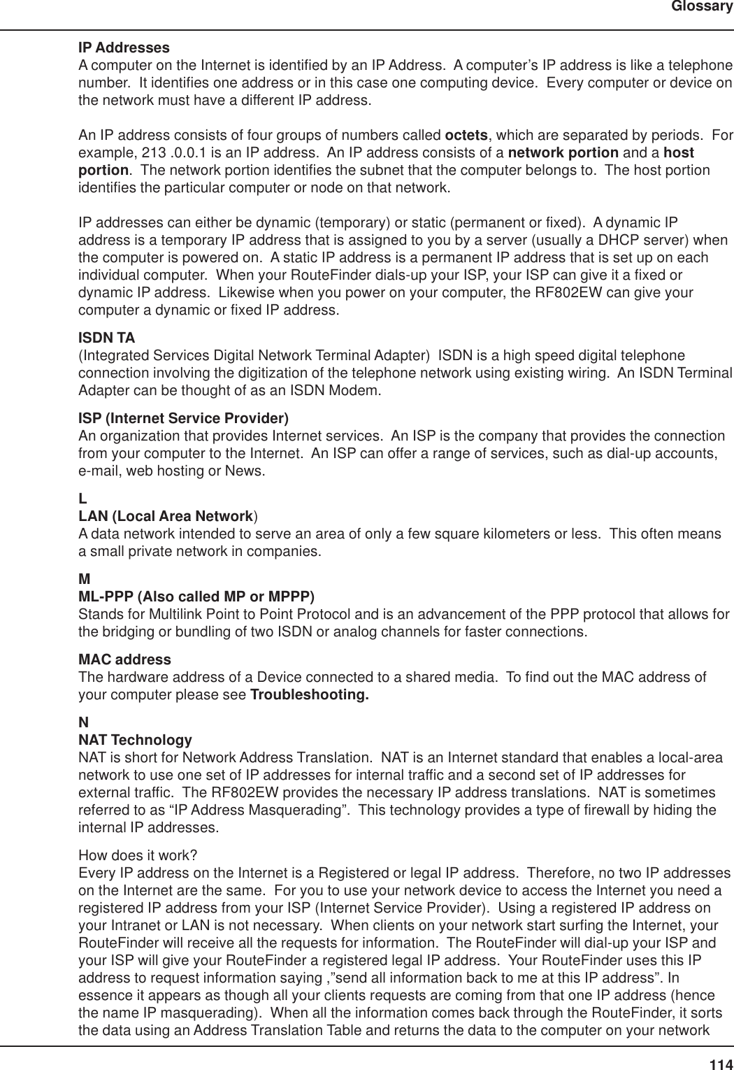 114GlossaryIP AddressesA computer on the Internet is identified by an IP Address.  A computer’s IP address is like a telephonenumber.  It identifies one address or in this case one computing device.  Every computer or device onthe network must have a different IP address.An IP address consists of four groups of numbers called octets, which are separated by periods.  Forexample, 213 .0.0.1 is an IP address.  An IP address consists of a network portion and a hostportion.  The network portion identifies the subnet that the computer belongs to.  The host portionidentifies the particular computer or node on that network.IP addresses can either be dynamic (temporary) or static (permanent or fixed).  A dynamic IPaddress is a temporary IP address that is assigned to you by a server (usually a DHCP server) whenthe computer is powered on.  A static IP address is a permanent IP address that is set up on eachindividual computer.  When your RouteFinder dials-up your ISP, your ISP can give it a fixed ordynamic IP address.  Likewise when you power on your computer, the RF802EW can give yourcomputer a dynamic or fixed IP address.ISDN TA(Integrated Services Digital Network Terminal Adapter)  ISDN is a high speed digital telephoneconnection involving the digitization of the telephone network using existing wiring.  An ISDN TerminalAdapter can be thought of as an ISDN Modem.ISP (Internet Service Provider)An organization that provides Internet services.  An ISP is the company that provides the connectionfrom your computer to the Internet.  An ISP can offer a range of services, such as dial-up accounts,e-mail, web hosting or News.LLAN (Local Area Network)A data network intended to serve an area of only a few square kilometers or less.  This often meansa small private network in companies.MML-PPP (Also called MP or MPPP)Stands for Multilink Point to Point Protocol and is an advancement of the PPP protocol that allows forthe bridging or bundling of two ISDN or analog channels for faster connections.MAC addressThe hardware address of a Device connected to a shared media.  To find out the MAC address ofyour computer please see Troubleshooting.NNAT TechnologyNAT is short for Network Address Translation.  NAT is an Internet standard that enables a local-areanetwork to use one set of IP addresses for internal traffic and a second set of IP addresses forexternal traffic.  The RF802EW provides the necessary IP address translations.  NAT is sometimesreferred to as “IP Address Masquerading”.  This technology provides a type of firewall by hiding theinternal IP addresses.How does it work?Every IP address on the Internet is a Registered or legal IP address.  Therefore, no two IP addresseson the Internet are the same.  For you to use your network device to access the Internet you need aregistered IP address from your ISP (Internet Service Provider).  Using a registered IP address onyour Intranet or LAN is not necessary.  When clients on your network start surfing the Internet, yourRouteFinder will receive all the requests for information.  The RouteFinder will dial-up your ISP andyour ISP will give your RouteFinder a registered legal IP address.  Your RouteFinder uses this IPaddress to request information saying ,”send all information back to me at this IP address”. Inessence it appears as though all your clients requests are coming from that one IP address (hencethe name IP masquerading).  When all the information comes back through the RouteFinder, it sortsthe data using an Address Translation Table and returns the data to the computer on your network