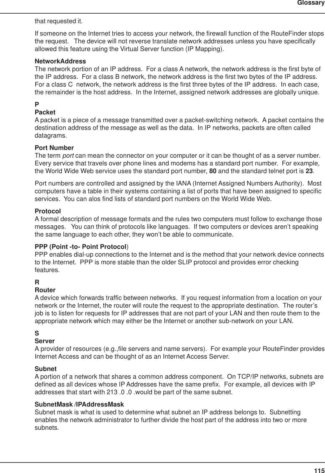 115Glossarythat requested it.If someone on the Internet tries to access your network, the firewall function of the RouteFinder stopsthe request.   The device will not reverse translate network addresses unless you have specificallyallowed this feature using the Virtual Server function (IP Mapping).NetworkAddressThe network portion of an IP address.  For a class A network, the network address is the first byte ofthe IP address.  For a class B network, the network address is the first two bytes of the IP address.For a class C  network, the network address is the first three bytes of the IP address.  In each case,the remainder is the host address.  In the Internet, assigned network addresses are globally unique.PPacketA packet is a piece of a message transmitted over a packet-switching network.  A packet contains thedestination address of the message as well as the data.  In IP networks, packets are often calleddatagrams.Port NumberThe term port can mean the connector on your computer or it can be thought of as a server number.Every service that travels over phone lines and modems has a standard port number.  For example,the World Wide Web service uses the standard port number, 80 and the standard telnet port is 23.Port numbers are controlled and assigned by the IANA (Internet Assigned Numbers Authority).  Mostcomputers have a table in their systems containing a list of ports that have been assigned to specificservices.  You can alos find lists of standard port numbers on the World Wide Web.ProtocolA formal description of message formats and the rules two computers must follow to exchange thosemessages.   You can think of protocols like languages.  If two computers or devices aren’t speakingthe same language to each other, they won’t be able to communicate.PPP (Point -to- Point Protocol)PPP enables dial-up connections to the Internet and is the method that your network device connectsto the Internet.  PPP is more stable than the older SLIP protocol and provides error checkingfeatures.RRouterA device which forwards traffic between networks.  If you request information from a location on yournetwork or the Internet, the router will route the request to the appropriate destination.  The router’sjob is to listen for requests for IP addresses that are not part of your LAN and then route them to theappropriate network which may either be the Internet or another sub-network on your LAN.SServerA provider of resources (e.g.,file servers and name servers).  For example your RouteFinder providesInternet Access and can be thought of as an Internet Access Server.SubnetA portion of a network that shares a common address component.  On TCP/IP networks, subnets aredefined as all devices whose IP Addresses have the same prefix.  For example, all devices with IPaddresses that start with 213 .0 .0 .would be part of the same subnet.SubnetMask /IPAddressMaskSubnet mask is what is used to determine what subnet an IP address belongs to.  Subnettingenables the network administrator to further divide the host part of the address into two or moresubnets.