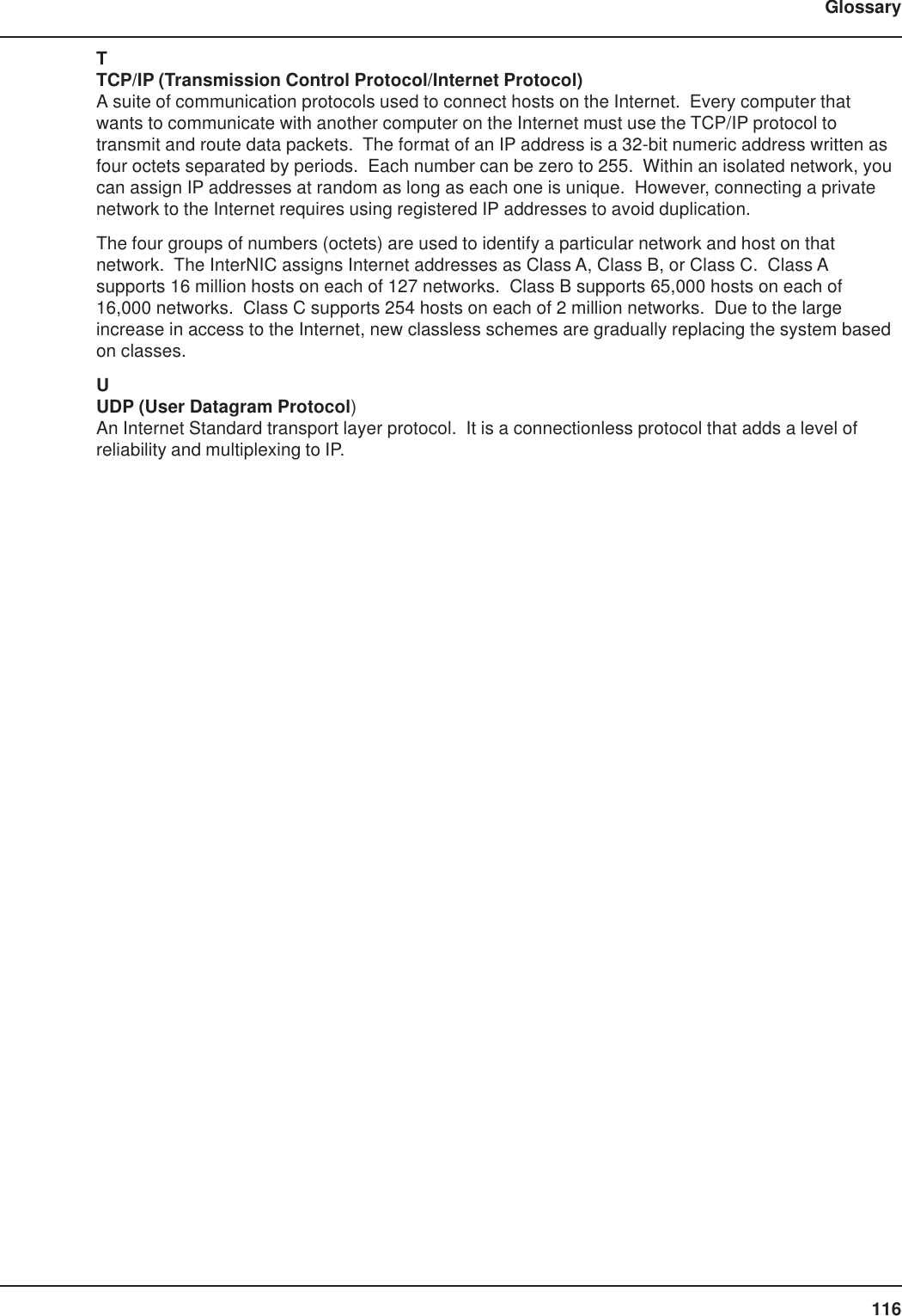 116GlossaryTTCP/IP (Transmission Control Protocol/Internet Protocol)A suite of communication protocols used to connect hosts on the Internet.  Every computer thatwants to communicate with another computer on the Internet must use the TCP/IP protocol totransmit and route data packets.  The format of an IP address is a 32-bit numeric address written asfour octets separated by periods.  Each number can be zero to 255.  Within an isolated network, youcan assign IP addresses at random as long as each one is unique.  However, connecting a privatenetwork to the Internet requires using registered IP addresses to avoid duplication.The four groups of numbers (octets) are used to identify a particular network and host on thatnetwork.  The InterNIC assigns Internet addresses as Class A, Class B, or Class C.  Class Asupports 16 million hosts on each of 127 networks.  Class B supports 65,000 hosts on each of16,000 networks.  Class C supports 254 hosts on each of 2 million networks.  Due to the largeincrease in access to the Internet, new classless schemes are gradually replacing the system basedon classes.UUDP (User Datagram Protocol)An Internet Standard transport layer protocol.  It is a connectionless protocol that adds a level ofreliability and multiplexing to IP.