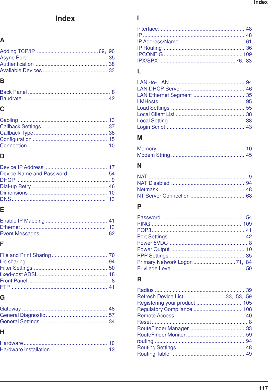 117IndexIndexAAdding TCP/IP .........................................69, 90Async Port...................................................... 35Authentication ................................................ 38Available Devices ........................................... 33BBack Panel ....................................................... 8Baudrate......................................................... 42CCabling ........................................................... 13Callback Settings ........................................... 37Callback Type ................................................. 38Configuration .................................................. 15Connection ..................................................... 10DDevice IP Address .......................................... 17Device Name and Password .......................... 54DHCP ............................................................... 9Dial-up Retry .................................................. 46Dimensions .................................................... 10DNS...............................................................113EEnable IP Mapping ......................................... 41Ethernet.........................................................113Event Messages............................................. 62FFile and Print Sharing ..................................... 70file sharing ...................................................... 94Filter Settings ................................................. 50fixed-cost ADSL.............................................. 18Front Panel....................................................... 8FTP ................................................................ 41GGateway ......................................................... 48General Diagnostic......................................... 57General Settings ............................................ 34HHardware........................................................ 10Hardware Installation...................................... 12IInterface: ........................................................ 48IP .................................................................... 48IP Address/Name ........................................... 61IP Routing....................................................... 36IPCONFIG .................................................... 109IPX/SPX ...................................................76, 83LLAN -to- LAN .................................................. 94LAN DHCP Server ......................................... 46LAN Ethernet Segment .................................. 35LMHosts ......................................................... 95Load Settings ................................................. 55Local Client List .............................................. 38Local Setting .................................................. 38Login Script .................................................... 43MMemory .......................................................... 10Modem String ................................................. 45NNAT .................................................................. 9NAT Disabled ................................................. 94Netmask ......................................................... 48NT Server Connection .................................... 68PPassword ....................................................... 54PING ............................................................ 109POP3.............................................................. 41Port Settings................................................... 42Power 5VDC .................................................... 8Power Output ................................................. 10PPP Settings .................................................. 35Primary Network Logon............................71, 84Privilege Level ................................................ 50RRadius ............................................................ 39Refresh Device List ........................... 33, 53, 59Registering your product .............................. 105Regulatory Compliance ................................ 108Remote Access .............................................. 40Reset ................................................................ 8RouteFinder Manager .................................... 33RouteFinder Monitor....................................... 59routing ............................................................ 94Routing Settings ............................................. 48Routing Table ................................................. 49