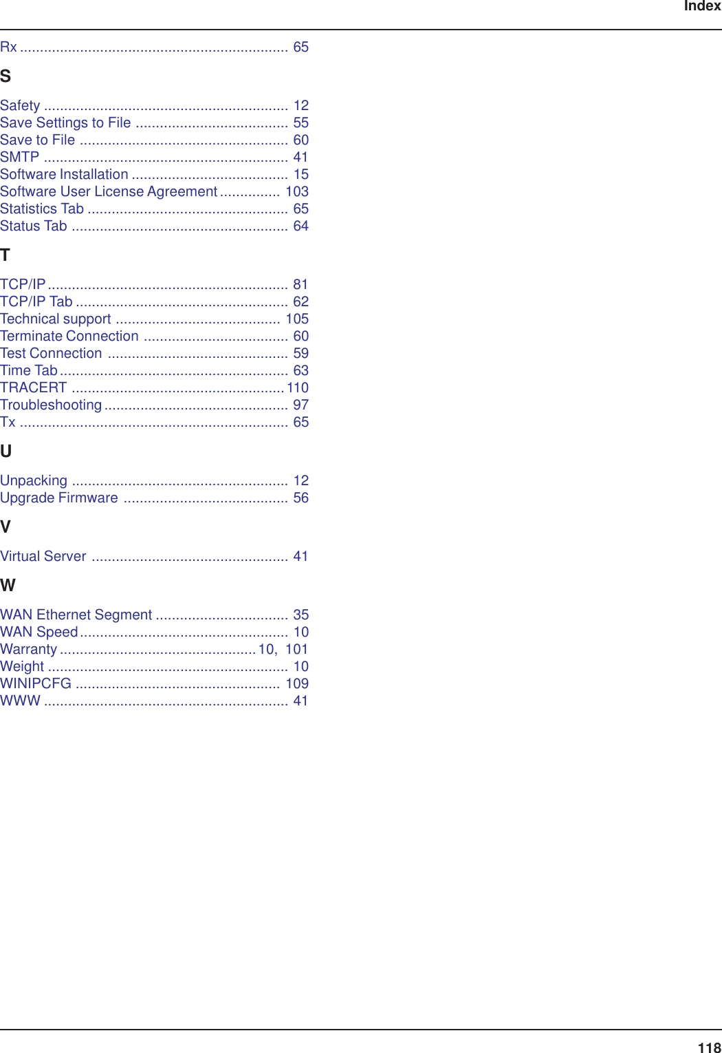 118IndexRx ................................................................... 65SSafety ............................................................. 12Save Settings to File ...................................... 55Save to File .................................................... 60SMTP ............................................................. 41Software Installation ....................................... 15Software User License Agreement ............... 103Statistics Tab .................................................. 65Status Tab ...................................................... 64TTCP/IP............................................................ 81TCP/IP Tab ..................................................... 62Technical support ......................................... 105Terminate Connection .................................... 60Test Connection ............................................. 59Time Tab......................................................... 63TRACERT .....................................................110Troubleshooting.............................................. 97Tx ................................................................... 65UUnpacking ...................................................... 12Upgrade Firmware ......................................... 56VVirtual Server ................................................. 41WWAN Ethernet Segment ................................. 35WAN Speed.................................................... 10Warranty.................................................10, 101Weight ............................................................ 10WINIPCFG ................................................... 109WWW ............................................................. 41