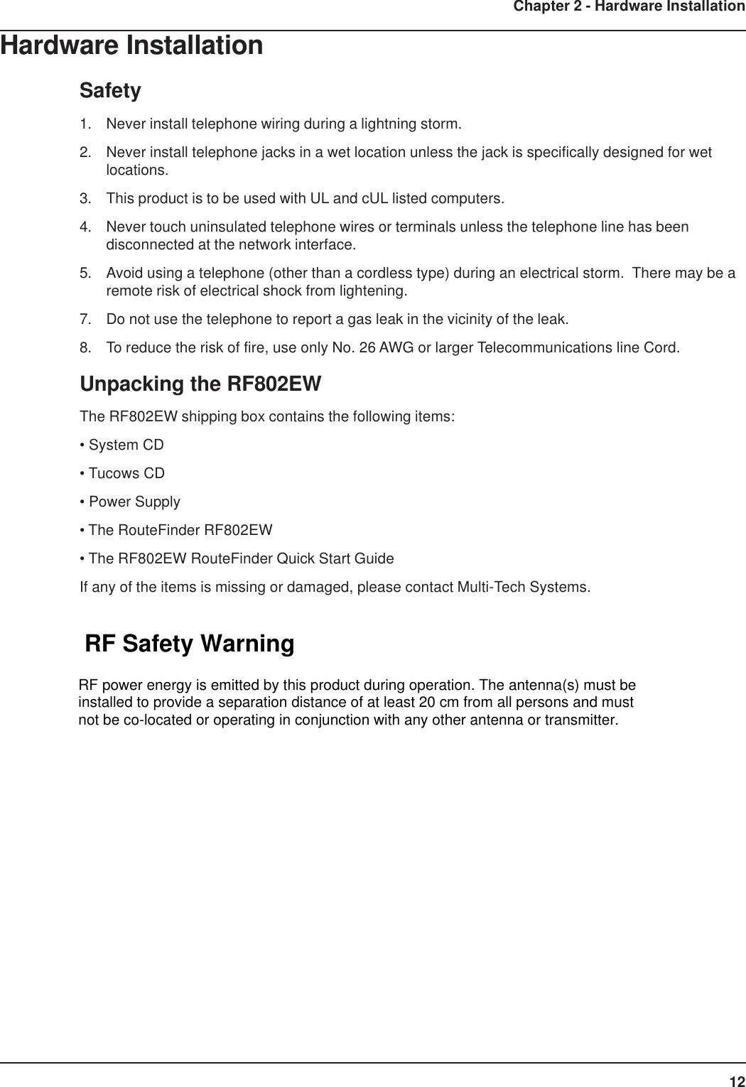 12Chapter 2 - Hardware InstallationHardware InstallationSafety1. Never install telephone wiring during a lightning storm.2. Never install telephone jacks in a wet location unless the jack is specifically designed for wetlocations.3. This product is to be used with UL and cUL listed computers.4. Never touch uninsulated telephone wires or terminals unless the telephone line has beendisconnected at the network interface.5. Avoid using a telephone (other than a cordless type) during an electrical storm.  There may be aremote risk of electrical shock from lightening.7. Do not use the telephone to report a gas leak in the vicinity of the leak.8. To reduce the risk of fire, use only No. 26 AWG or larger Telecommunications line Cord.Unpacking the RF802EWThe RF802EW shipping box contains the following items:• System CD• Tucows CD• Power Supply• The RouteFinder RF802EW• The RF802EW RouteFinder Quick Start GuideIf any of the items is missing or damaged, please contact Multi-Tech Systems.RF Safety WarningRF power energy is emitted by this product during operation. The antenna(s) must beinstalled to provide a separation distance of at least 20 cm from all persons and mustnot be co-located or operating in conjunction with any other antenna or transmitter.