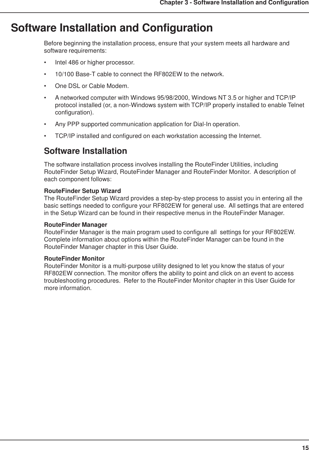 15Chapter 3 - Software Installation and ConfigurationSoftware Installation and ConfigurationBefore beginning the installation process, ensure that your system meets all hardware andsoftware requirements:• Intel 486 or higher processor.• 10/100 Base-T cable to connect the RF802EW to the network.• One DSL or Cable Modem.• A networked computer with Windows 95/98/2000, Windows NT 3.5 or higher and TCP/IPprotocol installed (or, a non-Windows system with TCP/IP properly installed to enable Telnetconfiguration).• Any PPP supported communication application for Dial-In operation.• TCP/IP installed and configured on each workstation accessing the Internet.Software InstallationThe software installation process involves installing the RouteFinder Utilities, includingRouteFinder Setup Wizard, RouteFinder Manager and RouteFinder Monitor.  A description ofeach component follows:RouteFinder Setup WizardThe RouteFinder Setup Wizard provides a step-by-step process to assist you in entering all thebasic settings needed to configure your RF802EW for general use.  All settings that are enteredin the Setup Wizard can be found in their respective menus in the RouteFinder Manager.RouteFinder ManagerRouteFinder Manager is the main program used to configure all  settings for your RF802EW.Complete information about options within the RouteFinder Manager can be found in theRouteFinder Manager chapter in this User Guide.RouteFinder MonitorRouteFinder Monitor is a multi-purpose utility designed to let you know the status of yourRF802EW connection. The monitor offers the ability to point and click on an event to accesstroubleshooting procedures.  Refer to the RouteFinder Monitor chapter in this User Guide formore information.