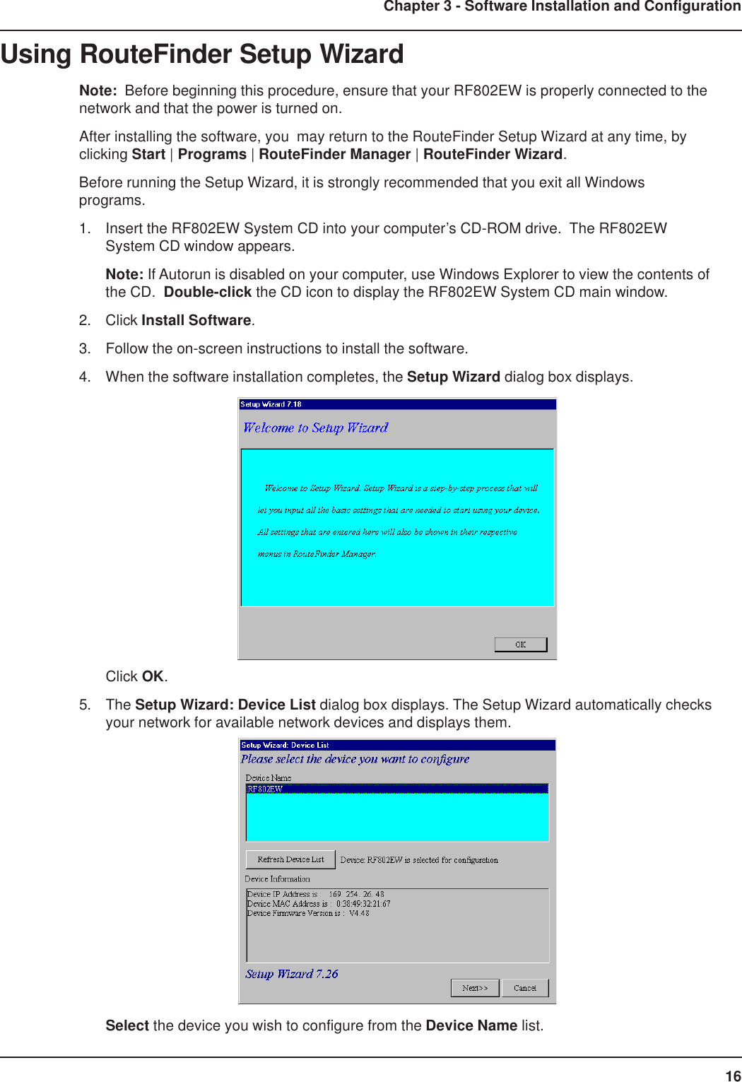 16Chapter 3 - Software Installation and ConfigurationUsing RouteFinder Setup WizardNote:  Before beginning this procedure, ensure that your RF802EW is properly connected to thenetwork and that the power is turned on.After installing the software, you  may return to the RouteFinder Setup Wizard at any time, byclicking Start | Programs | RouteFinder Manager | RouteFinder Wizard.Before running the Setup Wizard, it is strongly recommended that you exit all Windowsprograms.1. Insert the RF802EW System CD into your computer’s CD-ROM drive.  The RF802EWSystem CD window appears.Note: If Autorun is disabled on your computer, use Windows Explorer to view the contents ofthe CD.  Double-click the CD icon to display the RF802EW System CD main window.2. Click Install Software.3. Follow the on-screen instructions to install the software.4. When the software installation completes, the Setup Wizard dialog box displays.Click OK.5. The Setup Wizard: Device List dialog box displays. The Setup Wizard automatically checksyour network for available network devices and displays them.Select the device you wish to configure from the Device Name list.