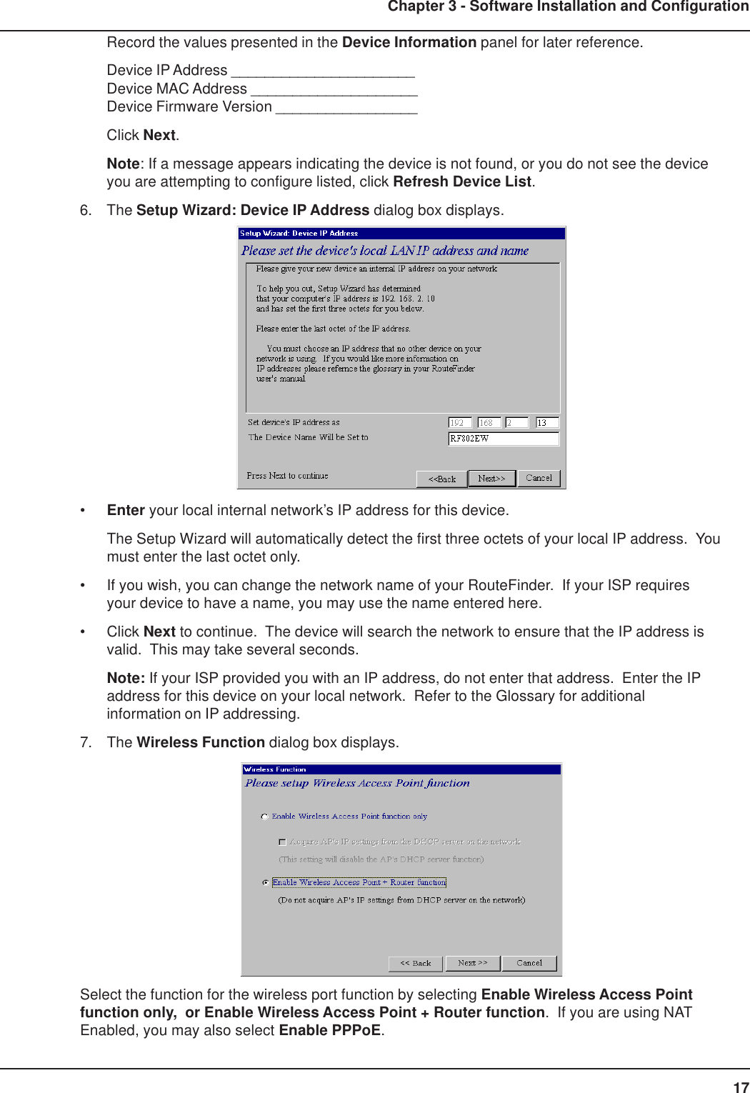 17Chapter 3 - Software Installation and ConfigurationRecord the values presented in the Device Information panel for later reference.Device IP Address ______________________Device MAC Address ____________________Device Firmware Version _________________Click Next.Note: If a message appears indicating the device is not found, or you do not see the deviceyou are attempting to configure listed, click Refresh Device List.6. The Setup Wizard: Device IP Address dialog box displays.•Enter your local internal network’s IP address for this device.The Setup Wizard will automatically detect the first three octets of your local IP address.  Youmust enter the last octet only.• If you wish, you can change the network name of your RouteFinder.  If your ISP requiresyour device to have a name, you may use the name entered here.• Click Next to continue.  The device will search the network to ensure that the IP address isvalid.  This may take several seconds.Note: If your ISP provided you with an IP address, do not enter that address.  Enter the IPaddress for this device on your local network.  Refer to the Glossary for additionalinformation on IP addressing.7. The Wireless Function dialog box displays.Select the function for the wireless port function by selecting Enable Wireless Access Pointfunction only,  or Enable Wireless Access Point + Router function.  If you are using NATEnabled, you may also select Enable PPPoE.