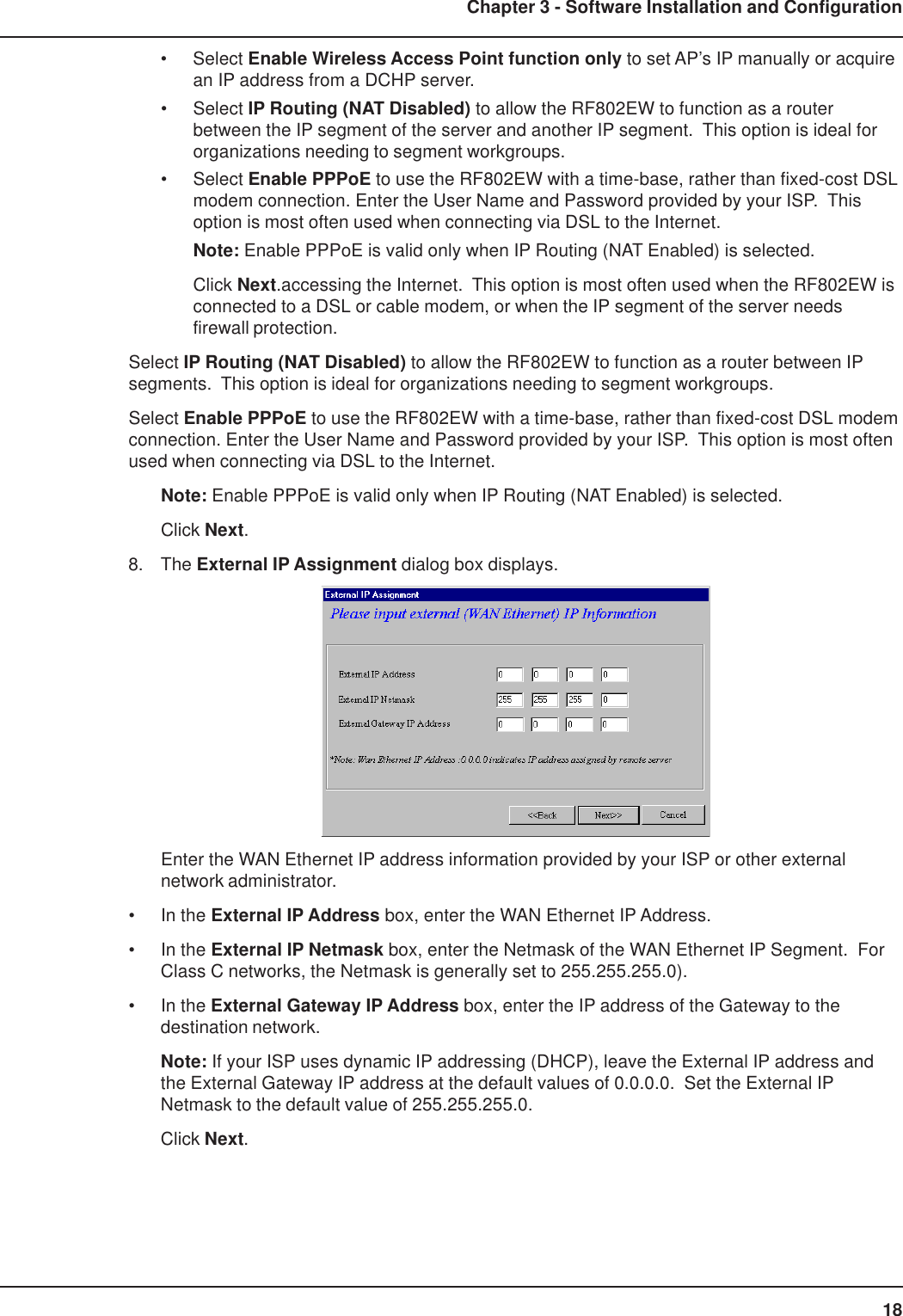 18Chapter 3 - Software Installation and Configuration• Select Enable Wireless Access Point function only to set AP’s IP manually or acquirean IP address from a DCHP server.• Select IP Routing (NAT Disabled) to allow the RF802EW to function as a routerbetween the IP segment of the server and another IP segment.  This option is ideal fororganizations needing to segment workgroups.• Select Enable PPPoE to use the RF802EW with a time-base, rather than fixed-cost DSLmodem connection. Enter the User Name and Password provided by your ISP.  Thisoption is most often used when connecting via DSL to the Internet.Note: Enable PPPoE is valid only when IP Routing (NAT Enabled) is selected.Click Next.accessing the Internet.  This option is most often used when the RF802EW isconnected to a DSL or cable modem, or when the IP segment of the server needsfirewall protection.Select IP Routing (NAT Disabled) to allow the RF802EW to function as a router between IPsegments.  This option is ideal for organizations needing to segment workgroups.Select Enable PPPoE to use the RF802EW with a time-base, rather than fixed-cost DSL modemconnection. Enter the User Name and Password provided by your ISP.  This option is most oftenused when connecting via DSL to the Internet.Note: Enable PPPoE is valid only when IP Routing (NAT Enabled) is selected.Click Next.8. The External IP Assignment dialog box displays.Enter the WAN Ethernet IP address information provided by your ISP or other externalnetwork administrator.• In the External IP Address box, enter the WAN Ethernet IP Address.• In the External IP Netmask box, enter the Netmask of the WAN Ethernet IP Segment.  ForClass C networks, the Netmask is generally set to 255.255.255.0).• In the External Gateway IP Address box, enter the IP address of the Gateway to thedestination network.Note: If your ISP uses dynamic IP addressing (DHCP), leave the External IP address andthe External Gateway IP address at the default values of 0.0.0.0.  Set the External IPNetmask to the default value of 255.255.255.0.Click Next.