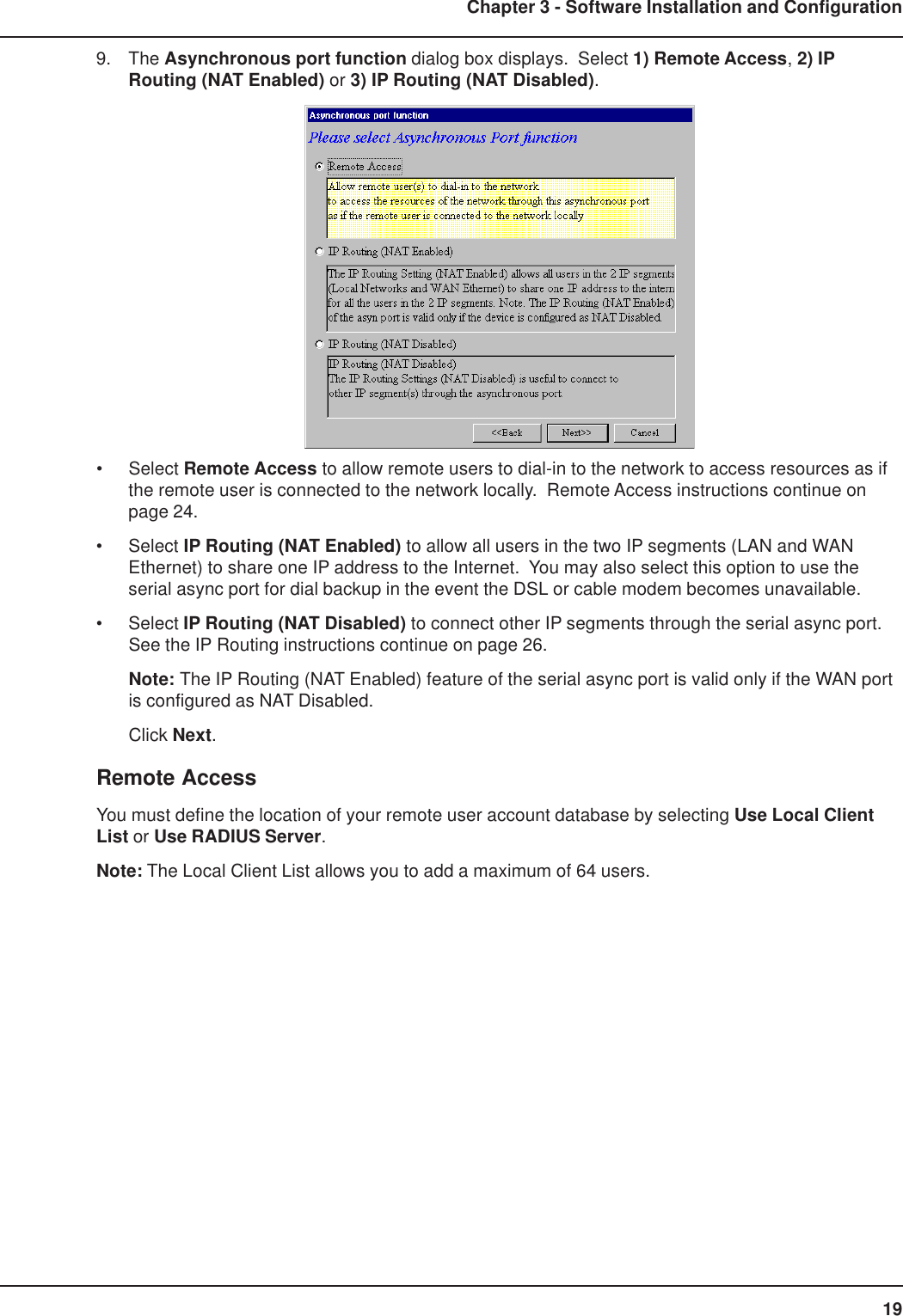 19Chapter 3 - Software Installation and Configuration9. The Asynchronous port function dialog box displays.  Select 1) Remote Access, 2) IPRouting (NAT Enabled) or 3) IP Routing (NAT Disabled).• Select Remote Access to allow remote users to dial-in to the network to access resources as ifthe remote user is connected to the network locally.  Remote Access instructions continue onpage 24.• Select IP Routing (NAT Enabled) to allow all users in the two IP segments (LAN and WANEthernet) to share one IP address to the Internet.  You may also select this option to use theserial async port for dial backup in the event the DSL or cable modem becomes unavailable.• Select IP Routing (NAT Disabled) to connect other IP segments through the serial async port.See the IP Routing instructions continue on page 26.Note: The IP Routing (NAT Enabled) feature of the serial async port is valid only if the WAN portis configured as NAT Disabled.Click Next.Remote AccessYou must define the location of your remote user account database by selecting Use Local ClientList or Use RADIUS Server.Note: The Local Client List allows you to add a maximum of 64 users.