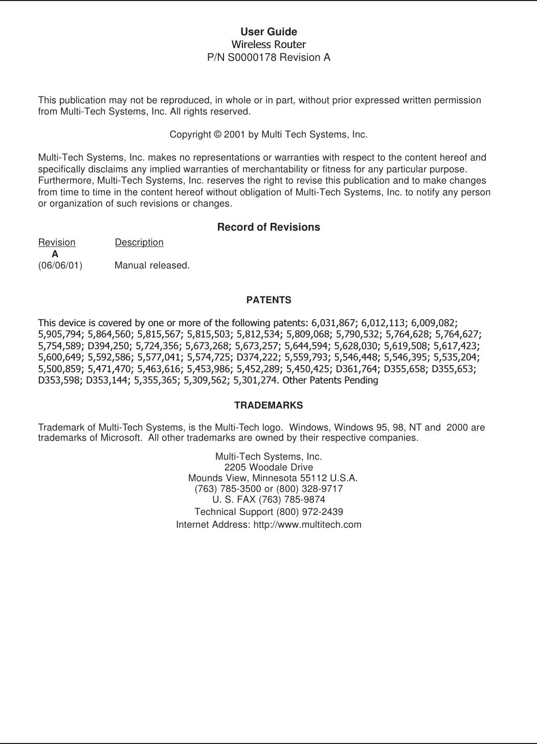 User GuideWireless RouterP/N S0000178 Revision AThis publication may not be reproduced, in whole or in part, without prior expressed written permissionfrom Multi-Tech Systems, Inc. All rights reserved.Copyright © 2001 by Multi Tech Systems, Inc.Multi-Tech Systems, Inc. makes no representations or warranties with respect to the content hereof andspecifically disclaims any implied warranties of merchantability or fitness for any particular purpose.Furthermore, Multi-Tech Systems, Inc. reserves the right to revise this publication and to make changesfrom time to time in the content hereof without obligation of Multi-Tech Systems, Inc. to notify any personor organization of such revisions or changes.Record of RevisionsRevision Description     A(06/06/01) Manual released.PATENTSThis device is covered by one or more of the following patents: 6,031,867; 6,012,113; 6,009,082;5,905,794; 5,864,560; 5,815,567; 5,815,503; 5,812,534; 5,809,068; 5,790,532; 5,764,628; 5,764,627;5,754,589; D394,250; 5,724,356; 5,673,268; 5,673,257; 5,644,594; 5,628,030; 5,619,508; 5,617,423;5,600,649; 5,592,586; 5,577,041; 5,574,725; D374,222; 5,559,793; 5,546,448; 5,546,395; 5,535,204;5,500,859; 5,471,470; 5,463,616; 5,453,986; 5,452,289; 5,450,425; D361,764; D355,658; D355,653;D353,598; D353,144; 5,355,365; 5,309,562; 5,301,274. Other Patents PendingTRADEMARKSTrademark of Multi-Tech Systems, is the Multi-Tech logo.  Windows, Windows 95, 98, NT and  2000 aretrademarks of Microsoft.  All other trademarks are owned by their respective companies.Multi-Tech Systems, Inc.2205 Woodale Drive   Mounds View, Minnesota 55112 U.S.A.(763) 785-3500 or (800) 328-9717U. S. FAX (763) 785-9874Technical Support (800) 972-2439Internet Address: http://www.multitech.com