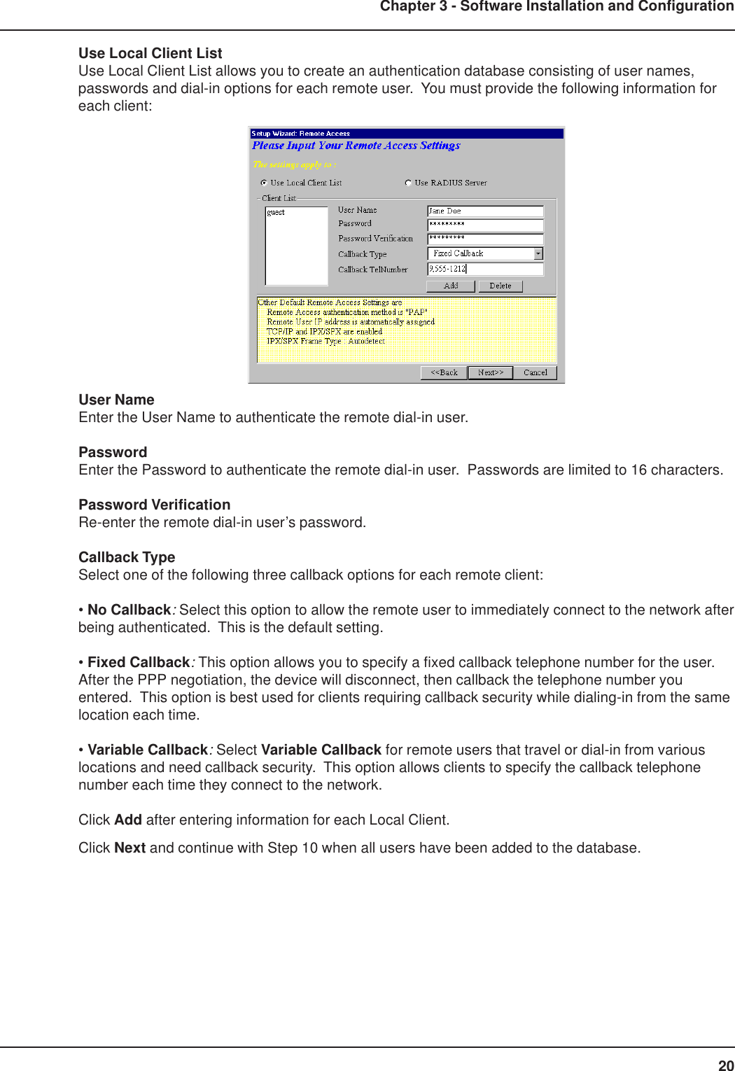 20Chapter 3 - Software Installation and ConfigurationUse Local Client ListUse Local Client List allows you to create an authentication database consisting of user names,passwords and dial-in options for each remote user.  You must provide the following information foreach client:User NameEnter the User Name to authenticate the remote dial-in user.PasswordEnter the Password to authenticate the remote dial-in user.  Passwords are limited to 16 characters.Password VerificationRe-enter the remote dial-in user’s password.Callback TypeSelect one of the following three callback options for each remote client:• No Callback: Select this option to allow the remote user to immediately connect to the network afterbeing authenticated.  This is the default setting.• Fixed Callback: This option allows you to specify a fixed callback telephone number for the user.After the PPP negotiation, the device will disconnect, then callback the telephone number youentered.  This option is best used for clients requiring callback security while dialing-in from the samelocation each time.• Variable Callback: Select Variable Callback for remote users that travel or dial-in from variouslocations and need callback security.  This option allows clients to specify the callback telephonenumber each time they connect to the network.Click Add after entering information for each Local Client.Click Next and continue with Step 10 when all users have been added to the database.