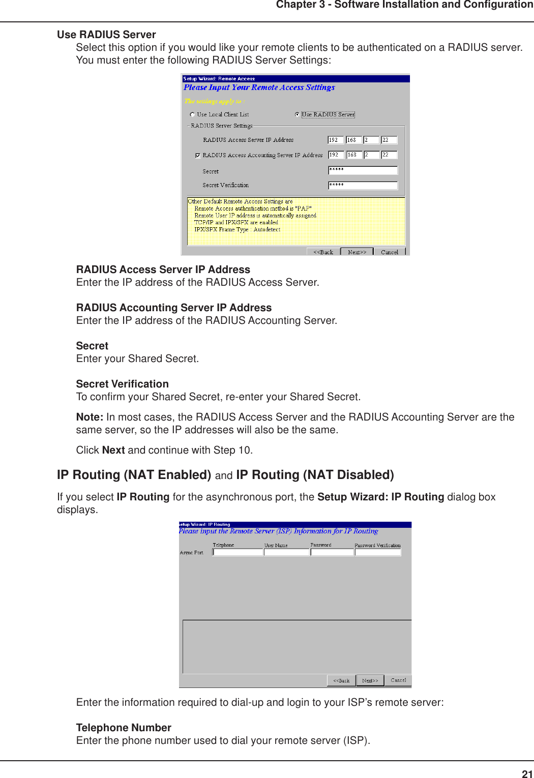 21Chapter 3 - Software Installation and ConfigurationUse RADIUS ServerSelect this option if you would like your remote clients to be authenticated on a RADIUS server.You must enter the following RADIUS Server Settings:RADIUS Access Server IP AddressEnter the IP address of the RADIUS Access Server.RADIUS Accounting Server IP AddressEnter the IP address of the RADIUS Accounting Server.SecretEnter your Shared Secret.Secret VerificationTo confirm your Shared Secret, re-enter your Shared Secret.Note: In most cases, the RADIUS Access Server and the RADIUS Accounting Server are thesame server, so the IP addresses will also be the same.Click Next and continue with Step 10.IP Routing (NAT Enabled) and IP Routing (NAT Disabled)If you select IP Routing for the asynchronous port, the Setup Wizard: IP Routing dialog boxdisplays.Enter the information required to dial-up and login to your ISP’s remote server:Telephone NumberEnter the phone number used to dial your remote server (ISP).