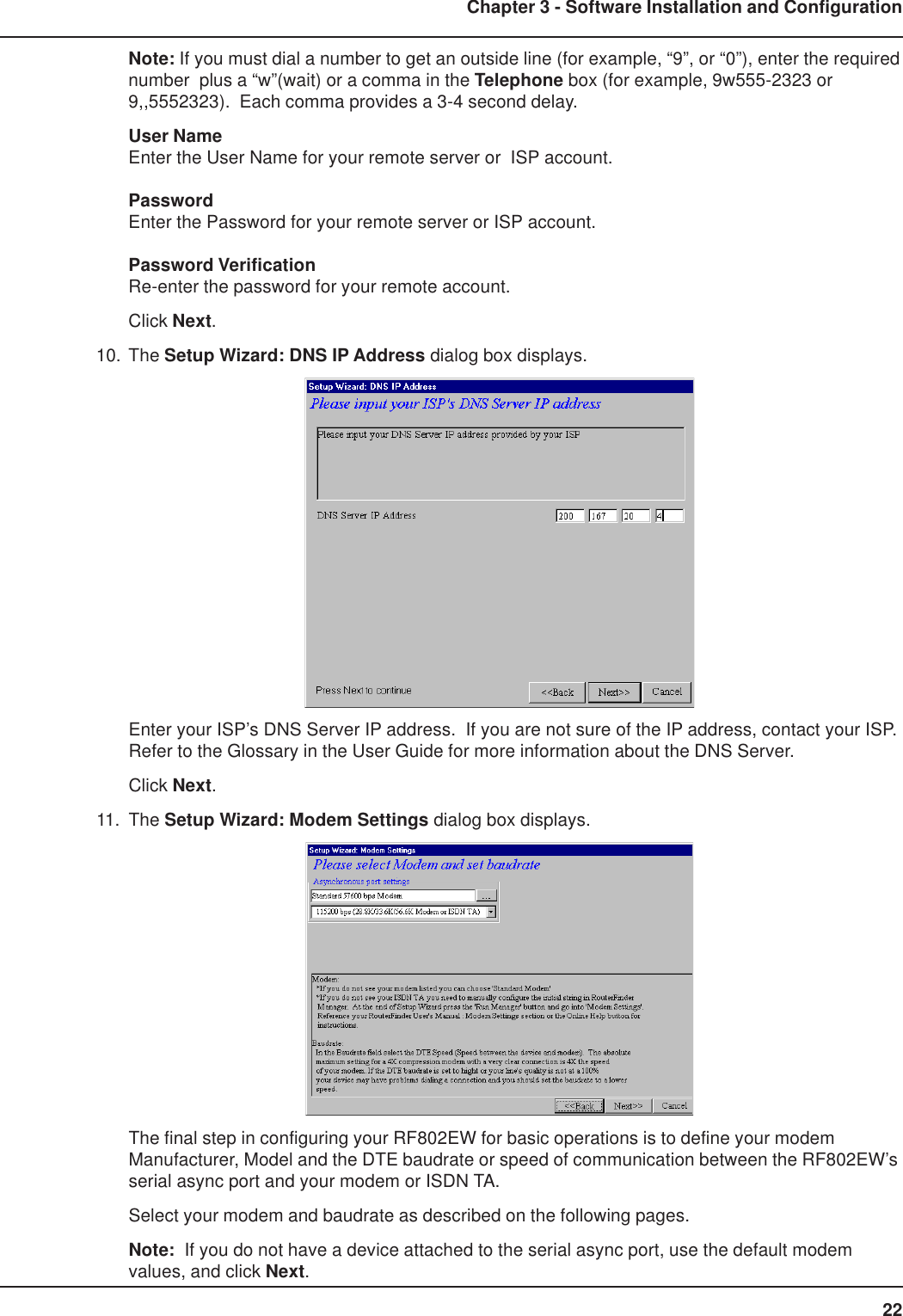 22Chapter 3 - Software Installation and ConfigurationNote: If you must dial a number to get an outside line (for example, “9”, or “0”), enter the requirednumber  plus a “w”(wait) or a comma in the Telephone box (for example, 9w555-2323 or9,,5552323).  Each comma provides a 3-4 second delay.User NameEnter the User Name for your remote server or  ISP account.PasswordEnter the Password for your remote server or ISP account.Password VerificationRe-enter the password for your remote account.Click Next.10. The Setup Wizard: DNS IP Address dialog box displays.Enter your ISP’s DNS Server IP address.  If you are not sure of the IP address, contact your ISP.Refer to the Glossary in the User Guide for more information about the DNS Server.Click Next.11. The Setup Wizard: Modem Settings dialog box displays.The final step in configuring your RF802EW for basic operations is to define your modemManufacturer, Model and the DTE baudrate or speed of communication between the RF802EW’sserial async port and your modem or ISDN TA.Select your modem and baudrate as described on the following pages.Note:  If you do not have a device attached to the serial async port, use the default modemvalues, and click Next.