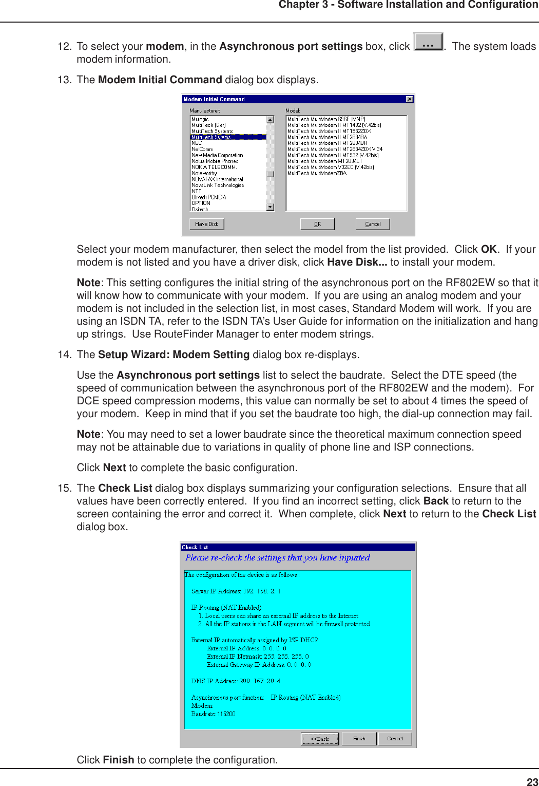 23Chapter 3 - Software Installation and Configuration12. To select your modem, in the Asynchronous port settings box, click  .  The system loadsmodem information.13. The Modem Initial Command dialog box displays.Select your modem manufacturer, then select the model from the list provided.  Click OK.  If yourmodem is not listed and you have a driver disk, click Have Disk... to install your modem.Note: This setting configures the initial string of the asynchronous port on the RF802EW so that itwill know how to communicate with your modem.  If you are using an analog modem and yourmodem is not included in the selection list, in most cases, Standard Modem will work.  If you areusing an ISDN TA, refer to the ISDN TA’s User Guide for information on the initialization and hangup strings.  Use RouteFinder Manager to enter modem strings.14. The Setup Wizard: Modem Setting dialog box re-displays.Use the Asynchronous port settings list to select the baudrate.  Select the DTE speed (thespeed of communication between the asynchronous port of the RF802EW and the modem).  ForDCE speed compression modems, this value can normally be set to about 4 times the speed ofyour modem.  Keep in mind that if you set the baudrate too high, the dial-up connection may fail.Note: You may need to set a lower baudrate since the theoretical maximum connection speedmay not be attainable due to variations in quality of phone line and ISP connections.Click Next to complete the basic configuration.15. The Check List dialog box displays summarizing your configuration selections.  Ensure that allvalues have been correctly entered.  If you find an incorrect setting, click Back to return to thescreen containing the error and correct it.  When complete, click Next to return to the Check Listdialog box.Click Finish to complete the configuration.