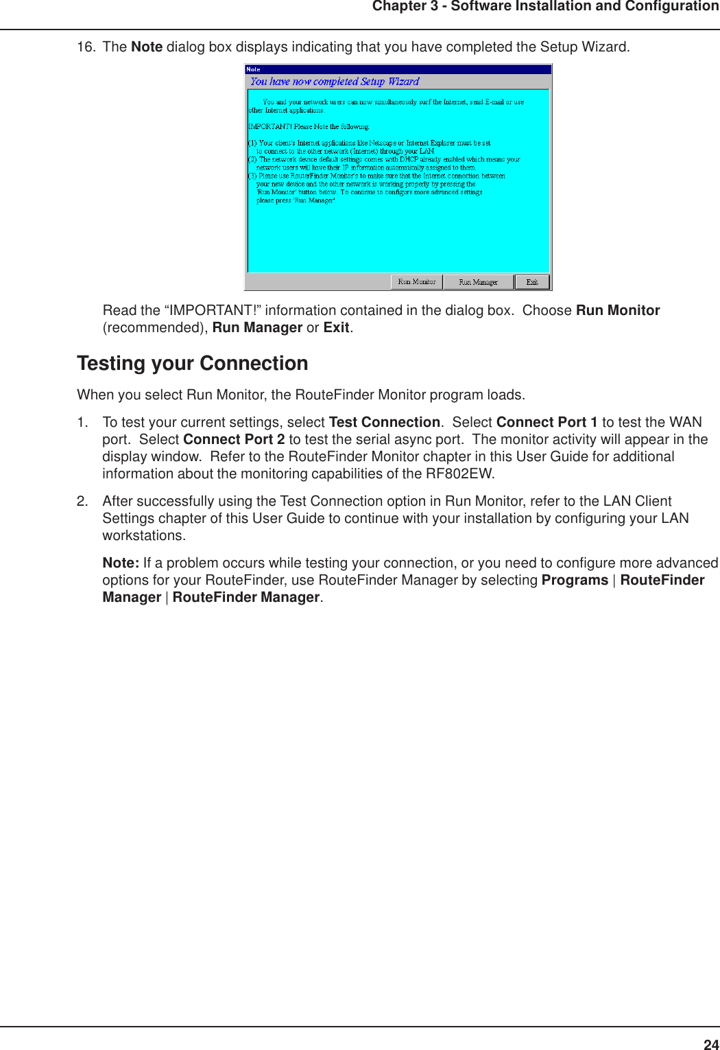 24Chapter 3 - Software Installation and Configuration16. The Note dialog box displays indicating that you have completed the Setup Wizard.Read the “IMPORTANT!” information contained in the dialog box.  Choose Run Monitor(recommended), Run Manager or Exit.Testing your ConnectionWhen you select Run Monitor, the RouteFinder Monitor program loads.1. To test your current settings, select Test Connection.  Select Connect Port 1 to test the WANport.  Select Connect Port 2 to test the serial async port.  The monitor activity will appear in thedisplay window.  Refer to the RouteFinder Monitor chapter in this User Guide for additionalinformation about the monitoring capabilities of the RF802EW.2. After successfully using the Test Connection option in Run Monitor, refer to the LAN ClientSettings chapter of this User Guide to continue with your installation by configuring your LANworkstations.Note: If a problem occurs while testing your connection, or you need to configure more advancedoptions for your RouteFinder, use RouteFinder Manager by selecting Programs | RouteFinderManager | RouteFinder Manager.