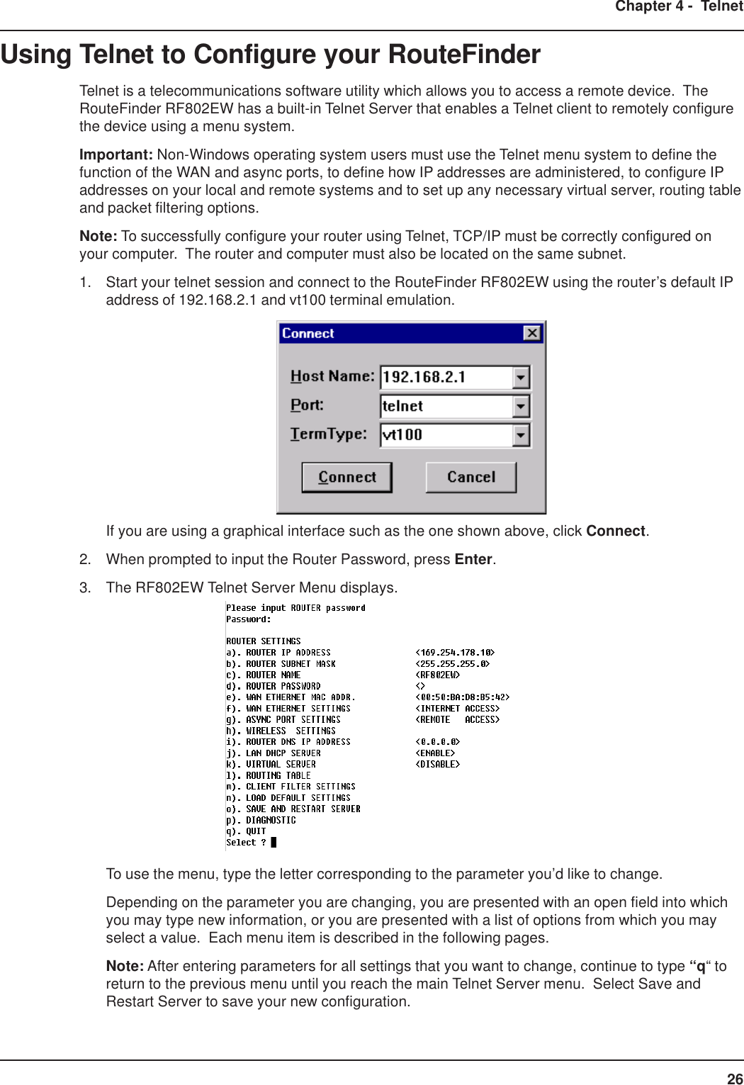 26Chapter 4 -  TelnetUsing Telnet to Configure your RouteFinderTelnet is a telecommunications software utility which allows you to access a remote device.  TheRouteFinder RF802EW has a built-in Telnet Server that enables a Telnet client to remotely configurethe device using a menu system.Important: Non-Windows operating system users must use the Telnet menu system to define thefunction of the WAN and async ports, to define how IP addresses are administered, to configure IPaddresses on your local and remote systems and to set up any necessary virtual server, routing tableand packet filtering options.Note: To successfully configure your router using Telnet, TCP/IP must be correctly configured onyour computer.  The router and computer must also be located on the same subnet.1. Start your telnet session and connect to the RouteFinder RF802EW using the router’s default IPaddress of 192.168.2.1 and vt100 terminal emulation.If you are using a graphical interface such as the one shown above, click Connect.2. When prompted to input the Router Password, press Enter.3. The RF802EW Telnet Server Menu displays.To use the menu, type the letter corresponding to the parameter you’d like to change.Depending on the parameter you are changing, you are presented with an open field into whichyou may type new information, or you are presented with a list of options from which you mayselect a value.  Each menu item is described in the following pages.Note: After entering parameters for all settings that you want to change, continue to type “q“ toreturn to the previous menu until you reach the main Telnet Server menu.  Select Save andRestart Server to save your new configuration.