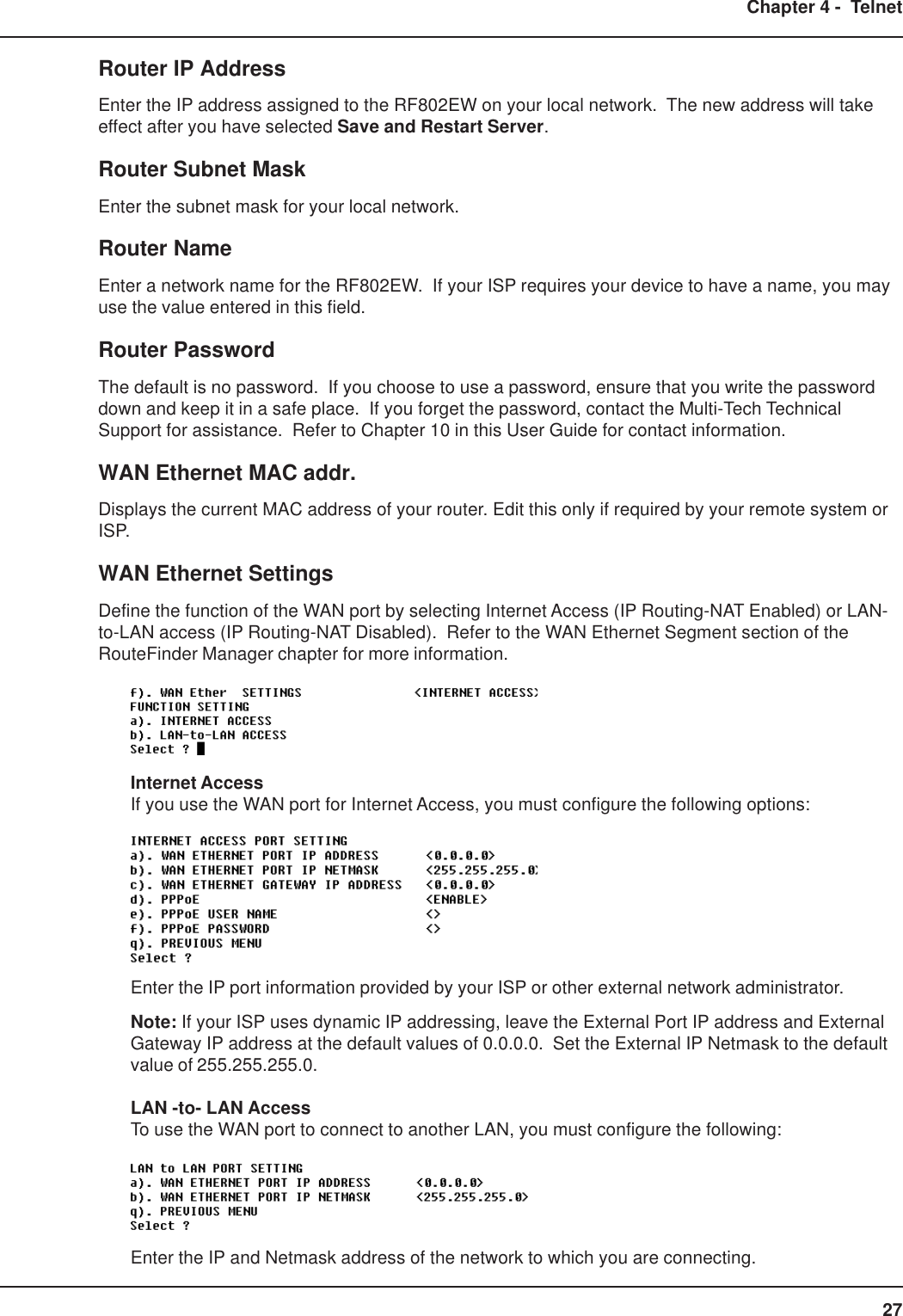 27Chapter 4 -  TelnetRouter IP AddressEnter the IP address assigned to the RF802EW on your local network.  The new address will takeeffect after you have selected Save and Restart Server.Router Subnet MaskEnter the subnet mask for your local network.Router NameEnter a network name for the RF802EW.  If your ISP requires your device to have a name, you mayuse the value entered in this field.Router PasswordThe default is no password.  If you choose to use a password, ensure that you write the passworddown and keep it in a safe place.  If you forget the password, contact the Multi-Tech TechnicalSupport for assistance.  Refer to Chapter 10 in this User Guide for contact information.WAN Ethernet MAC addr.Displays the current MAC address of your router. Edit this only if required by your remote system orISP.WAN Ethernet SettingsDefine the function of the WAN port by selecting Internet Access (IP Routing-NAT Enabled) or LAN-to-LAN access (IP Routing-NAT Disabled).  Refer to the WAN Ethernet Segment section of theRouteFinder Manager chapter for more information.Internet AccessIf you use the WAN port for Internet Access, you must configure the following options:Enter the IP port information provided by your ISP or other external network administrator.Note: If your ISP uses dynamic IP addressing, leave the External Port IP address and ExternalGateway IP address at the default values of 0.0.0.0.  Set the External IP Netmask to the defaultvalue of 255.255.255.0.LAN -to- LAN AccessTo use the WAN port to connect to another LAN, you must configure the following:Enter the IP and Netmask address of the network to which you are connecting.