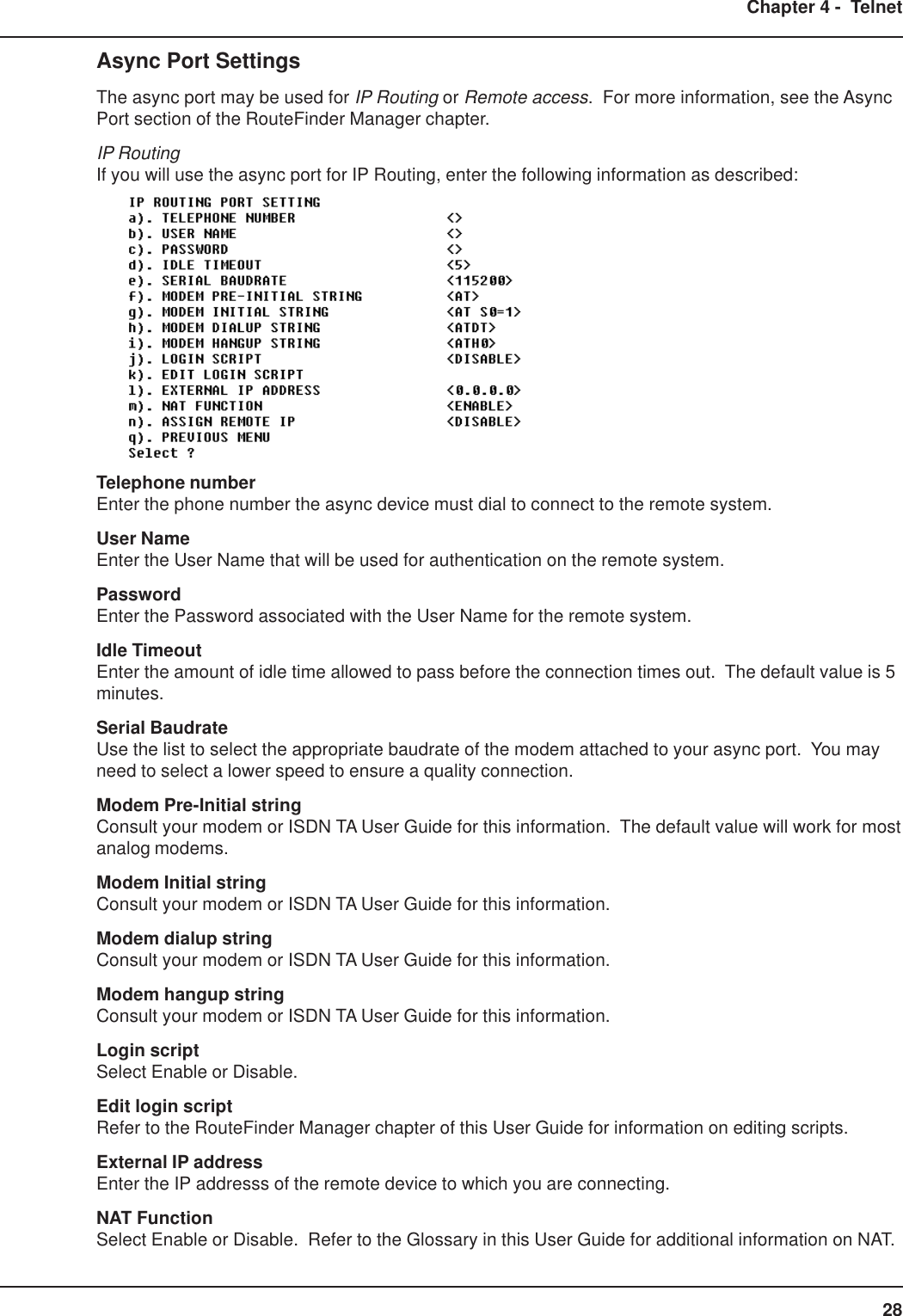 28Chapter 4 -  TelnetAsync Port SettingsThe async port may be used for IP Routing or Remote access.  For more information, see the AsyncPort section of the RouteFinder Manager chapter.IP RoutingIf you will use the async port for IP Routing, enter the following information as described:Telephone numberEnter the phone number the async device must dial to connect to the remote system.User NameEnter the User Name that will be used for authentication on the remote system.PasswordEnter the Password associated with the User Name for the remote system.Idle TimeoutEnter the amount of idle time allowed to pass before the connection times out.  The default value is 5minutes.Serial BaudrateUse the list to select the appropriate baudrate of the modem attached to your async port.  You mayneed to select a lower speed to ensure a quality connection.Modem Pre-Initial stringConsult your modem or ISDN TA User Guide for this information.  The default value will work for mostanalog modems.Modem Initial stringConsult your modem or ISDN TA User Guide for this information.Modem dialup stringConsult your modem or ISDN TA User Guide for this information.Modem hangup stringConsult your modem or ISDN TA User Guide for this information.Login scriptSelect Enable or Disable.Edit login scriptRefer to the RouteFinder Manager chapter of this User Guide for information on editing scripts.External IP addressEnter the IP addresss of the remote device to which you are connecting.NAT FunctionSelect Enable or Disable.  Refer to the Glossary in this User Guide for additional information on NAT.