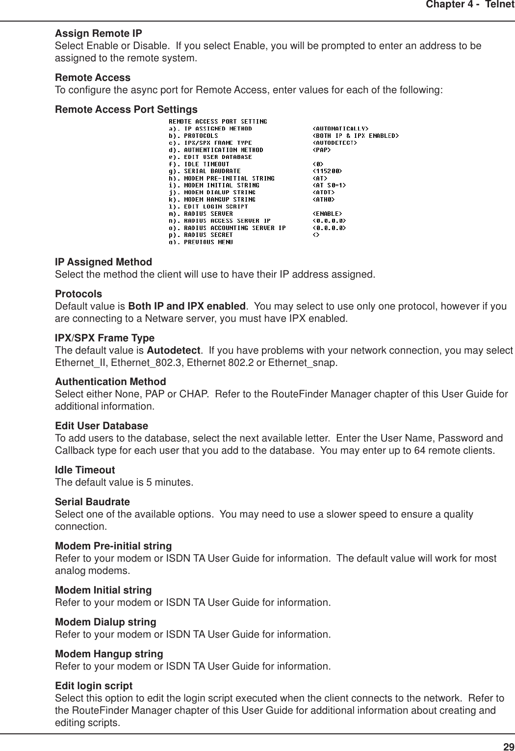 29Chapter 4 -  TelnetAssign Remote IPSelect Enable or Disable.  If you select Enable, you will be prompted to enter an address to beassigned to the remote system.Remote AccessTo configure the async port for Remote Access, enter values for each of the following:Remote Access Port SettingsIP Assigned MethodSelect the method the client will use to have their IP address assigned.ProtocolsDefault value is Both IP and IPX enabled.  You may select to use only one protocol, however if youare connecting to a Netware server, you must have IPX enabled.IPX/SPX Frame TypeThe default value is Autodetect.  If you have problems with your network connection, you may selectEthernet_II, Ethernet_802.3, Ethernet 802.2 or Ethernet_snap.Authentication MethodSelect either None, PAP or CHAP.  Refer to the RouteFinder Manager chapter of this User Guide foradditional information.Edit User DatabaseTo add users to the database, select the next available letter.  Enter the User Name, Password andCallback type for each user that you add to the database.  You may enter up to 64 remote clients.Idle TimeoutThe default value is 5 minutes.Serial BaudrateSelect one of the available options.  You may need to use a slower speed to ensure a qualityconnection.Modem Pre-initial stringRefer to your modem or ISDN TA User Guide for information.  The default value will work for mostanalog modems.Modem Initial stringRefer to your modem or ISDN TA User Guide for information.Modem Dialup stringRefer to your modem or ISDN TA User Guide for information.Modem Hangup stringRefer to your modem or ISDN TA User Guide for information.Edit login scriptSelect this option to edit the login script executed when the client connects to the network.  Refer tothe RouteFinder Manager chapter of this User Guide for additional information about creating andediting scripts.