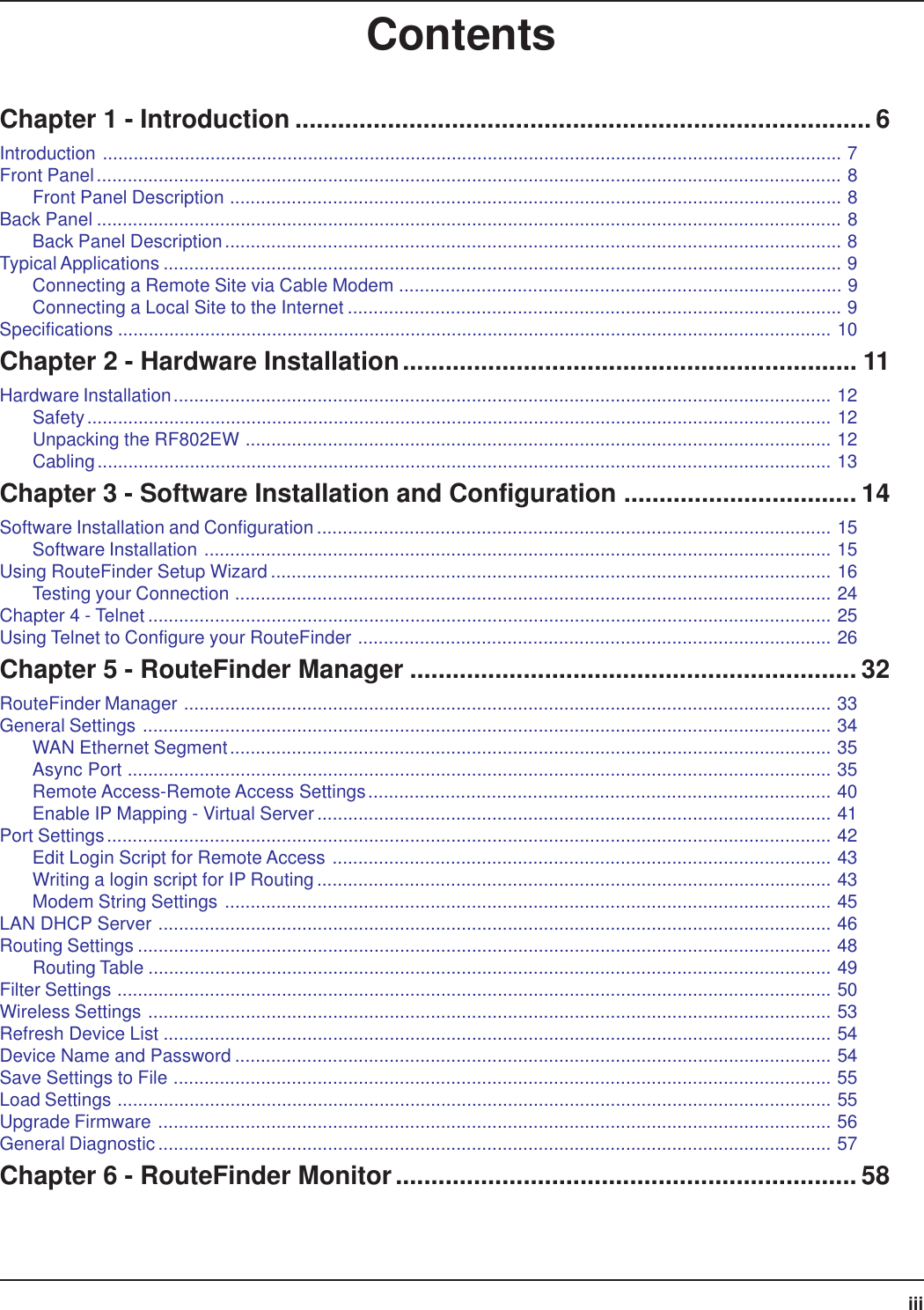 iiiContentsChapter 1 - Introduction ................................................................................. 6Introduction ................................................................................................................................................ 7Front Panel................................................................................................................................................. 8Front Panel Description ....................................................................................................................... 8Back Panel ................................................................................................................................................. 8Back Panel Description........................................................................................................................ 8Typical Applications .................................................................................................................................... 9Connecting a Remote Site via Cable Modem ...................................................................................... 9Connecting a Local Site to the Internet ................................................................................................ 9Specifications ........................................................................................................................................... 10Chapter 2 - Hardware Installation................................................................ 11Hardware Installation................................................................................................................................ 12Safety................................................................................................................................................. 12Unpacking the RF802EW .................................................................................................................. 12Cabling............................................................................................................................................... 13Chapter 3 - Software Installation and Configuration ................................. 14Software Installation and Configuration .................................................................................................... 15Software Installation .......................................................................................................................... 15Using RouteFinder Setup Wizard ............................................................................................................. 16Testing your Connection .................................................................................................................... 24Chapter 4 - Telnet ..................................................................................................................................... 25Using Telnet to Configure your RouteFinder ............................................................................................ 26Chapter 5 - RouteFinder Manager ............................................................... 32RouteFinder Manager .............................................................................................................................. 33General Settings ...................................................................................................................................... 34WAN Ethernet Segment..................................................................................................................... 35Async Port ......................................................................................................................................... 35Remote Access-Remote Access Settings.......................................................................................... 40Enable IP Mapping - Virtual Server.................................................................................................... 41Port Settings............................................................................................................................................. 42Edit Login Script for Remote Access ................................................................................................. 43Writing a login script for IP Routing.................................................................................................... 43Modem String Settings ...................................................................................................................... 45LAN DHCP Server ................................................................................................................................... 46Routing Settings ....................................................................................................................................... 48Routing Table ..................................................................................................................................... 49Filter Settings ........................................................................................................................................... 50Wireless Settings ..................................................................................................................................... 53Refresh Device List .................................................................................................................................. 54Device Name and Password .................................................................................................................... 54Save Settings to File ................................................................................................................................ 55Load Settings ........................................................................................................................................... 55Upgrade Firmware ................................................................................................................................... 56General Diagnostic................................................................................................................................... 57Chapter 6 - RouteFinder Monitor................................................................. 58