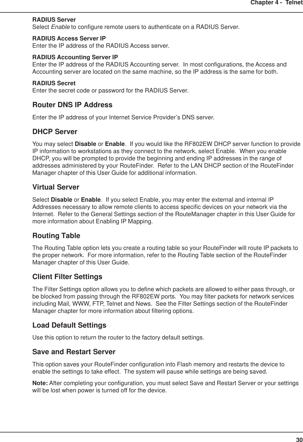 30Chapter 4 -  TelnetRADIUS ServerSelect Enable to configure remote users to authenticate on a RADIUS Server.RADIUS Access Server IPEnter the IP address of the RADIUS Access server.RADIUS Accounting Server IPEnter the IP address of the RADIUS Accounting server.  In most configurations, the Access andAccounting server are located on the same machine, so the IP address is the same for both.RADIUS SecretEnter the secret code or password for the RADIUS Server.Router DNS IP AddressEnter the IP address of your Internet Service Provider’s DNS server.DHCP ServerYou may select Disable or Enable.  If you would like the RF802EW DHCP server function to provideIP information to workstations as they connect to the network, select Enable.  When you enableDHCP, you will be prompted to provide the beginning and ending IP addresses in the range ofaddresses administered by your RouteFinder.  Refer to the LAN DHCP section of the RouteFinderManager chapter of this User Guide for additional information.Virtual ServerSelect Disable or Enable.  If you select Enable, you may enter the external and internal IPAddresses necessary to allow remote clients to access specific devices on your network via theInternet.  Refer to the General Settings section of the RouteManager chapter in this User Guide formore information about Enabling IP Mapping.Routing TableThe Routing Table option lets you create a routing table so your RouteFinder will route IP packets tothe proper network.  For more information, refer to the Routing Table section of the RouteFinderManager chapter of this User Guide.Client Filter SettingsThe Filter Settings option allows you to define which packets are allowed to either pass through, orbe blocked from passing through the RF802EW ports.  You may filter packets for network servicesincluding Mail, WWW, FTP, Telnet and News.  See the Filter Settings section of the RouteFinderManager chapter for more information about filtering options.Load Default SettingsUse this option to return the router to the factory default settings.Save and Restart ServerThis option saves your RouteFinder configuration into Flash memory and restarts the device toenable the settings to take effect.  The system will pause while settings are being saved.Note: After completing your configuration, you must select Save and Restart Server or your settingswill be lost when power is turned off for the device.