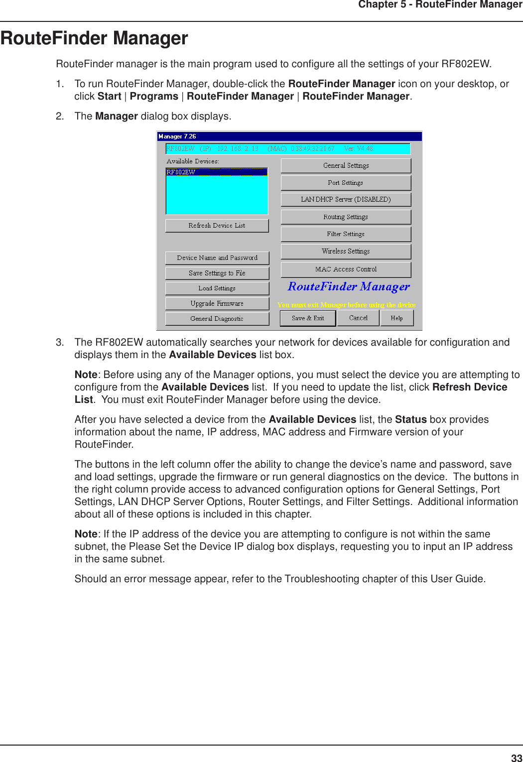 33Chapter 5 - RouteFinder ManagerRouteFinder ManagerRouteFinder manager is the main program used to configure all the settings of your RF802EW.1. To run RouteFinder Manager, double-click the RouteFinder Manager icon on your desktop, orclick Start | Programs | RouteFinder Manager | RouteFinder Manager.2. The Manager dialog box displays.3. The RF802EW automatically searches your network for devices available for configuration anddisplays them in the Available Devices list box.Note: Before using any of the Manager options, you must select the device you are attempting toconfigure from the Available Devices list.  If you need to update the list, click Refresh DeviceList.  You must exit RouteFinder Manager before using the device.After you have selected a device from the Available Devices list, the Status box providesinformation about the name, IP address, MAC address and Firmware version of yourRouteFinder.The buttons in the left column offer the ability to change the device’s name and password, saveand load settings, upgrade the firmware or run general diagnostics on the device.  The buttons inthe right column provide access to advanced configuration options for General Settings, PortSettings, LAN DHCP Server Options, Router Settings, and Filter Settings.  Additional informationabout all of these options is included in this chapter.Note: If the IP address of the device you are attempting to configure is not within the samesubnet, the Please Set the Device IP dialog box displays, requesting you to input an IP addressin the same subnet.Should an error message appear, refer to the Troubleshooting chapter of this User Guide.