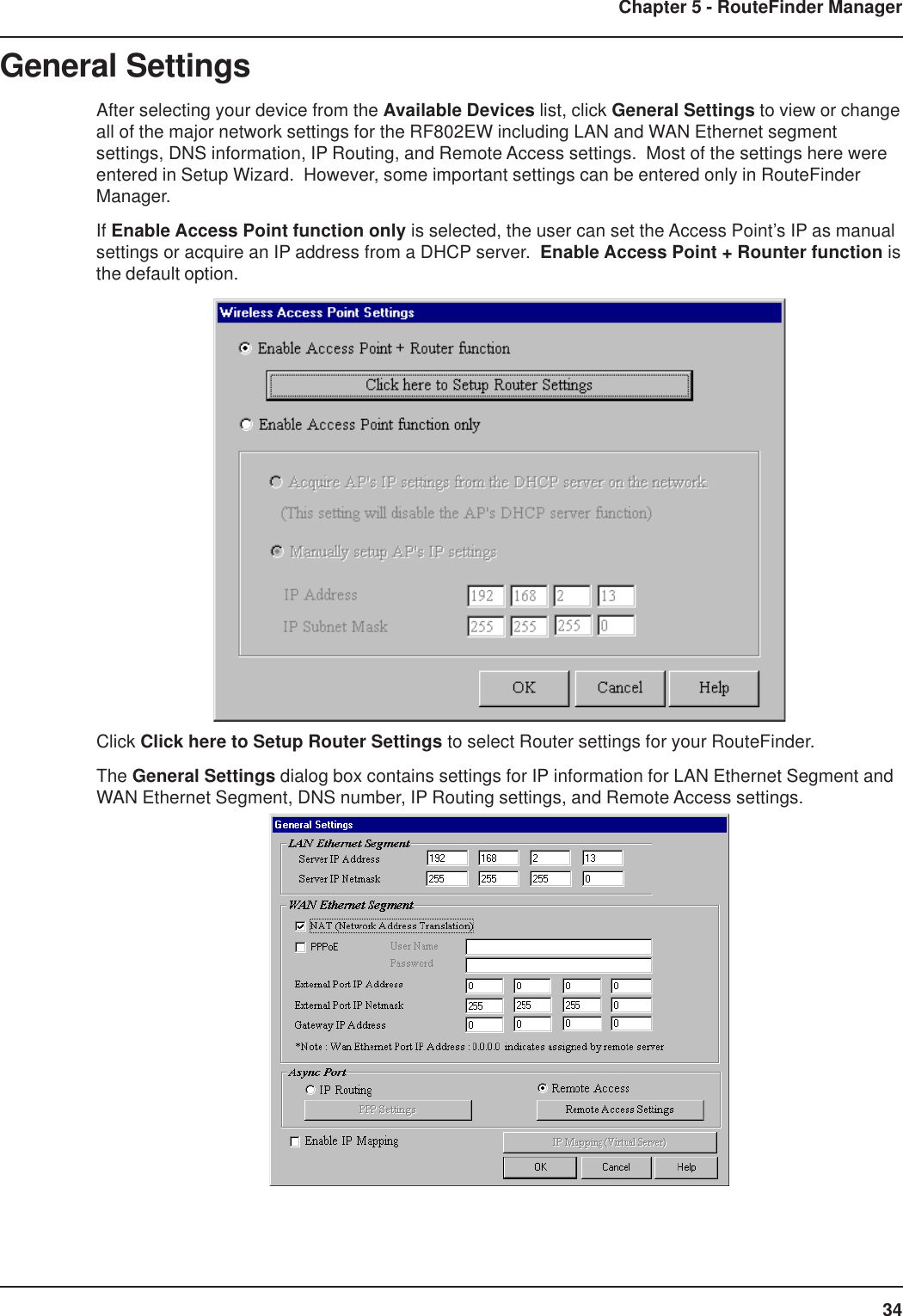 34Chapter 5 - RouteFinder ManagerGeneral SettingsAfter selecting your device from the Available Devices list, click General Settings to view or changeall of the major network settings for the RF802EW including LAN and WAN Ethernet segmentsettings, DNS information, IP Routing, and Remote Access settings.  Most of the settings here wereentered in Setup Wizard.  However, some important settings can be entered only in RouteFinderManager.If Enable Access Point function only is selected, the user can set the Access Point’s IP as manualsettings or acquire an IP address from a DHCP server.  Enable Access Point + Rounter function isthe default option.Click Click here to Setup Router Settings to select Router settings for your RouteFinder.The General Settings dialog box contains settings for IP information for LAN Ethernet Segment andWAN Ethernet Segment, DNS number, IP Routing settings, and Remote Access settings.